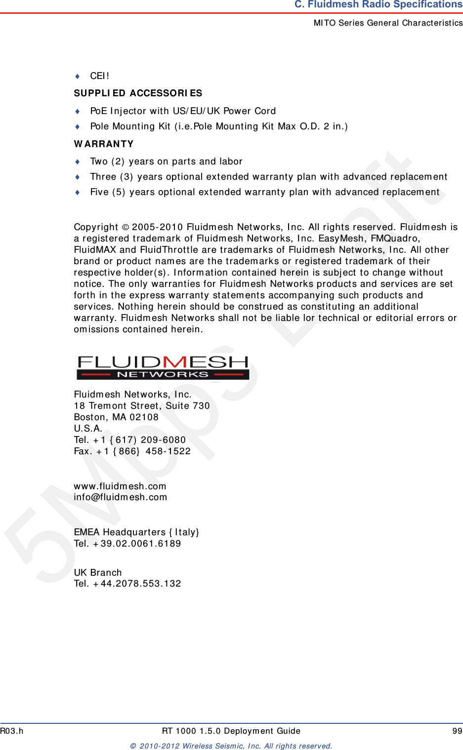 5Mbps DraftR03.h RT 1000 1.5.0 Deployment Guide 99&copy; 2010-2012 Wireless Seismic, Inc. All rights reserved.C. Fluidmesh Radio SpecificationsMITO Series General CharacteristicsCEI!SUPPLIED ACCESSORIES PoE Injector with US/EU/UK Power CordPole Mounting Kit (i.e.Pole Mounting Kit Max O.D. 2 in.)WARRANTY Two (2) years on parts and laborThree (3) years optional extended warranty plan with advanced replacementFive (5) years optional extended warranty plan with advanced replacementCopyright &copy; 2005-2010 Fluidmesh Networks, Inc. All rights reserved. Fluidmesh is a registered trademark of Fluidmesh Networks, Inc. EasyMesh, FMQuadro, FluidMAX and FluidThrottle are trademarks of Fluidmesh Networks, Inc. All other brand or product names are the trademarks or registered trademark of their respective holder(s). Information contained herein is subject to change without notice. The only warranties for Fluidmesh Networks products and services are set forth in the express warranty statements accompanying such products and services. Nothing herein should be construed as constituting an additional warranty. Fluidmesh Networks shall not be liable lor technical or editorial errors or omissions contained herein.Fluidmesh Networks, Inc.18 Tremont Street, Suite 730Boston, MA 02108U.S.A.Tel. +1 {617) 209-6080Fax. +1 {866} 458-1522www.fluidmesh.cominfo@fluidmesh.comEMEA Headquarters {Italy}Tel. +39.02.0061.6189UK BranchTel. +44.2078.553.132
