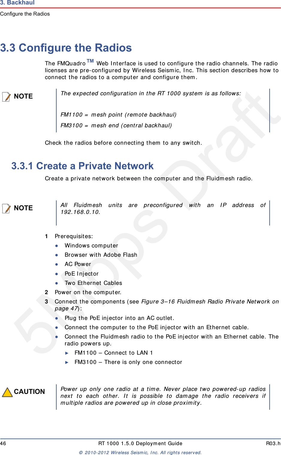 5Mbps Draft46 RT 1000 1.5.0 Deployment Guide R03.h&copy; 2010-2012 Wireless Seismic, Inc. All rights reserved.3. BackhaulConfigure the Radios3.3 Configure the RadiosThe FMQuadro&trade; Web Interface is used to configure the radio channels. The radio licenses are pre-configured by Wireless Seismic, Inc. This section describes how to connect the radios to a computer and configure them.Check the radios before connecting them to any switch.3.3.1 Create a Private NetworkCreate a private network between the computer and the Fluidmesh radio.1Prerequisites:●Windows computer●Browser with Adobe Flash●AC Power●PoE Injector●Two Ethernet Cables2Power on the computer.3Connect the components (see Figure 3&ndash;16 Fluidmesh Radio Private Network on page 47):●Plug the PoE injector into an AC outlet.●Connect the computer to the PoE injector with an Ethernet cable.●Connect the Fluidmesh radio to the PoE injector with an Ethernet cable. The radio powers up.►FM1100 &ndash; Connect to LAN 1►FM3100 &ndash; There is only one connectorNOTEThe expected configuration in the RT 1000 system is as follows:FM1100 = mesh point (remote backhaul)FM3100 = mesh end (central backhaul)NOTEAll Fluidmesh units are preconfigured with an IP address of192.168.0.10.CAUTIONPower up only one radio at a time. Never place two powered-up radiosnext to each other. It is possible to damage the radio receivers ifmultiple radios are powered up in close proximity.