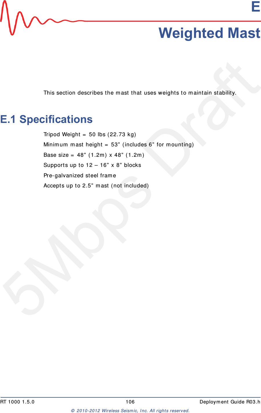 5Mbps DraftRT 1000 1.5.0 106  Deployment Guide R03.h&copy; 2010-2012 Wireless Seismic, Inc. All rights reserved.EE. Weighted MastThis section describes the mast that uses weights to maintain stability.E.1 SpecificationsTripod Weight = 50 lbs (22.73 kg)Minimum mast height = 53&rdquo; (includes 6&rdquo; for mounting)Base size = 48&rdquo; (1.2m) x 48&rdquo; (1.2m)Supports up to 12 &ndash; 16&rdquo; x 8&rdquo; blocksPre-galvanized steel frameAccepts up to 2.5&rdquo; mast (not included)