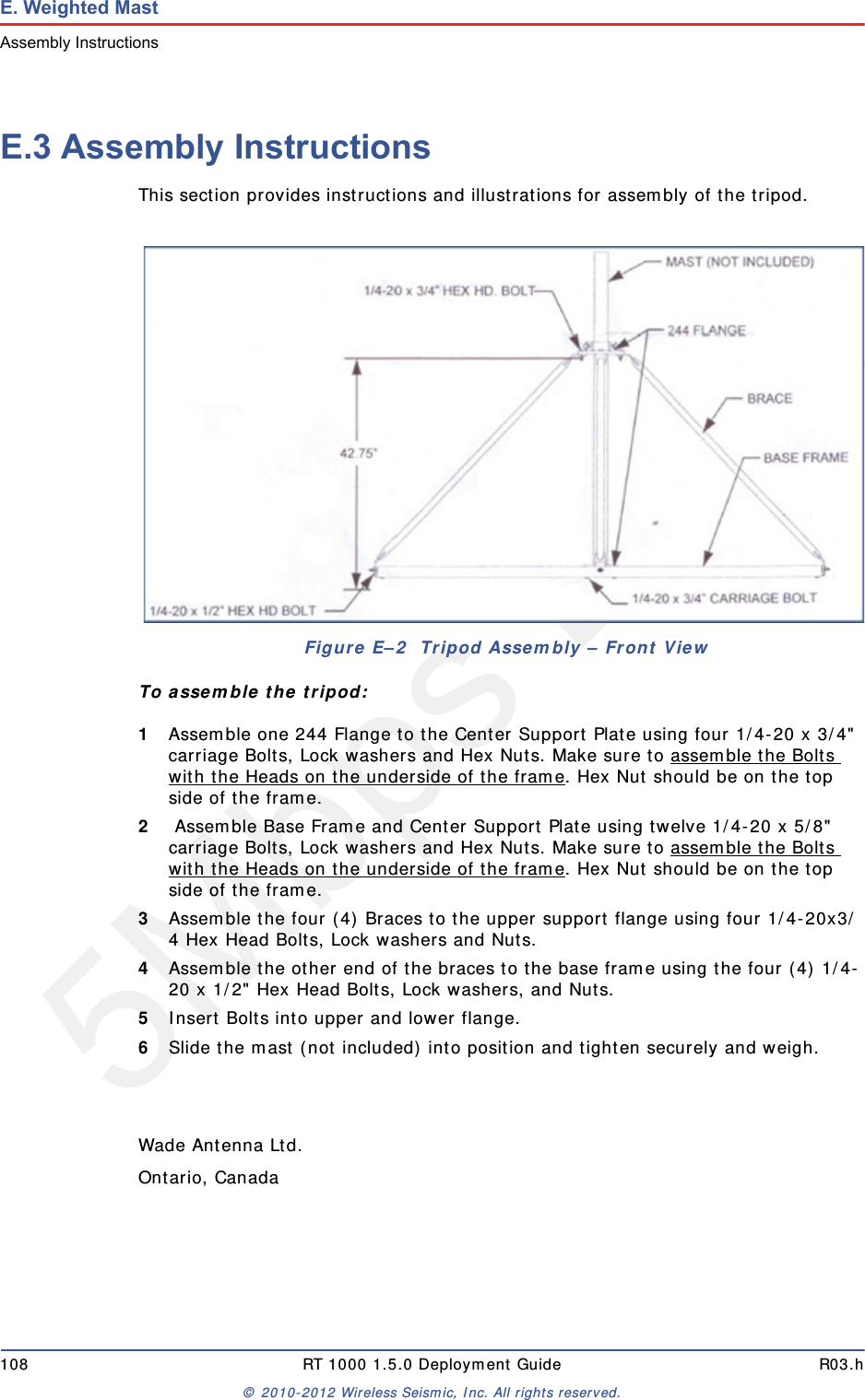 5Mbps Draft108 RT 1000 1.5.0 Deployment Guide R03.h&copy; 2010-2012 Wireless Seismic, Inc. All rights reserved.E. Weighted MastAssembly InstructionsE.3 Assembly InstructionsThis section provides instructions and illustrations for assembly of the tripod.To assemble the tripod:1Assemble one 244 Flange to the Center Support Plate using four 1/4-20 x 3/4" carriage Bolts, Lock washers and Hex Nuts. Make sure to assemble the Bolts with the Heads on the underside of the frame. Hex Nut should be on the top side of the frame. 2 Assemble Base Frame and Center Support Plate using twelve 1/4-20 x 5/8" carriage Bolts, Lock washers and Hex Nuts. Make sure to assemble the Bolts with the Heads on the underside of the frame. Hex Nut should be on the top side of the frame.3Assemble the four (4) Braces to the upper support flange using four 1/4-20x3/4 Hex Head Bolts, Lock washers and Nuts.4Assemble the other end of the braces to the base frame using the four (4) 1/4-20 x 1/2" Hex Head Bolts, Lock washers, and Nuts.5Insert Bolts into upper and lower flange.6Slide the mast (not included) into position and tighten securely and weigh.Wade Antenna Ltd.Ontario, CanadaFigure E&ndash;2  Tripod Assembly &ndash; Front View