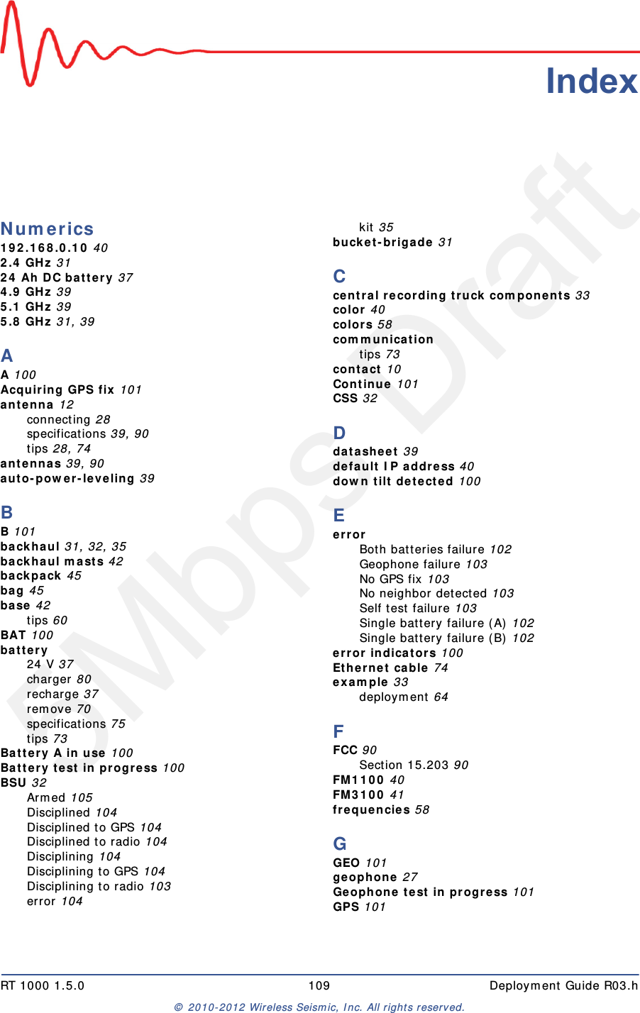 5Mbps DraftRT 1000 1.5.0 109  Deployment Guide R03.h&copy; 2010-2012 Wireless Seismic, Inc. All rights reserved.IndexNumerics192.168.0.10 402.4 GHz 3124 Ah DC battery 374.9 GHz 395.1 GHz 395.8 GHz 31, 39AA 100Acquiring GPS fix 101antenna 12connecting 28specifications 39, 90tips 28, 74antennas 39, 90auto-power-leveling 39BB 101backhaul 31, 32, 35backhaul masts 42backpack 45bag 45base 42tips 60BAT 100battery24 V 37charger 80recharge 37remove 70specifications 75tips 73Battery A in use 100Battery test in progress 100BSU 32Armed 105Disciplined 104Disciplined to GPS 104Disciplined to radio 104Disciplining 104Disciplining to GPS 104Disciplining to radio 103error 104kit 35bucket-brigade 31Ccentral recording truck components 33color 40colors 58communicationtips 73contact 10Continue 101CSS 32Ddatasheet 39default IP address 40down tilt detected 100EerrorBoth batteries failure 102Geophone failure 103No GPS fix 103No neighbor detected 103Self test failure 103Single battery failure (A) 102Single battery failure (B) 102error indicators 100Ethernet cable 74example 33deployment 64FFCC 90Section 15.203 90FM1100 40FM3100 41frequencies 58GGEO 101geophone 27Geophone test in progress 101GPS 101