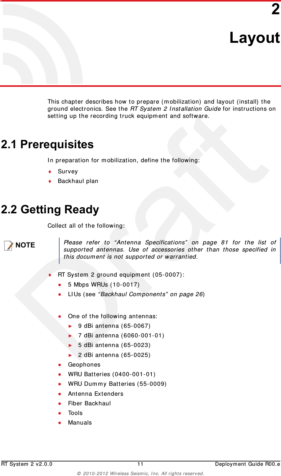 DraftRT System 2 v2.0.0 11  Deployment Guide R00.e© 2010-2012 Wireless Seismic, Inc. All rights reserved.22. LayoutThis chapter describes how to prepare (mobilization) and layout (install) the ground electronics. See the RT System 2 Installation Guide for instructions on setting up the recording truck equipment and software. 2.1 PrerequisitesIn preparation for mobilization, define the following:SurveyBackhaul plan2.2 Getting ReadyCollect all of the following:RT System 2 ground equipment (05-0007):●5 Mbps WRUs (10-0017)●LIUs (see “Backhaul Components” on page 26)●One of the following antennas:►9 dBi antenna (65-0067)►7 dBi antenna (6060-001-01)►5 dBi antenna (65-0023)►2 dBi antenna (65-0025)●Geophones●WRU Batteries (0400-001-01)●WRU Dummy Batteries (55-0009)●Antenna Extenders●Fiber Backhaul●Tools●ManualsNOTEPlease refer to “Antenna Specifications” on page 81 for the list ofsupported antennas. Use of accessories other than those specified inthis document is not supported or warrantied.
