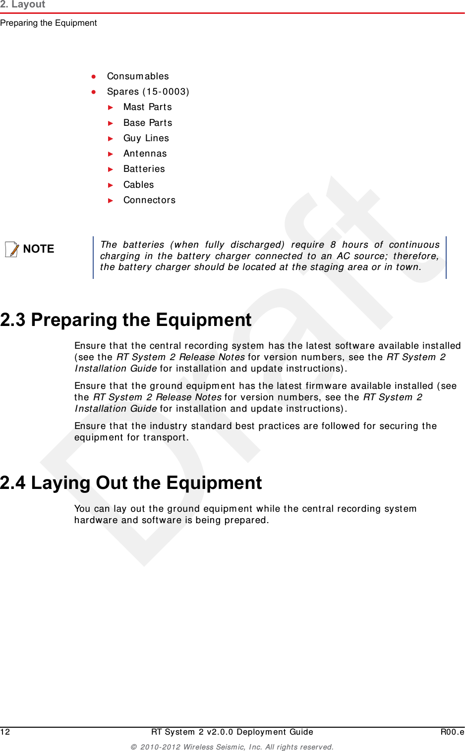 Draft12 RT System 2 v2.0.0 Deployment Guide R00.e© 2010-2012 Wireless Seismic, Inc. All rights reserved.2. LayoutPreparing the Equipment●Consumables●Spares (15-0003)►Mast Parts►Base Parts►Guy Lines►Antennas►Batteries►Cables►Connectors2.3 Preparing the EquipmentEnsure that the central recording system has the latest software available installed (see the RT System 2 Release Notes for version numbers, see the RT System 2 Installation Guide for installation and update instructions).Ensure that the ground equipment has the latest firmware available installed (see the RT System 2 Release Notes for version numbers, see the RT System 2 Installation Guide for installation and update instructions).Ensure that the industry standard best practices are followed for securing the equipment for transport. 2.4 Laying Out the EquipmentYou can lay out the ground equipment while the central recording system hardware and software is being prepared. NOTEThe batteries (when fully discharged) require 8 hours of continuouscharging in the battery charger connected to an AC source; therefore,the battery charger should be located at the staging area or in town.