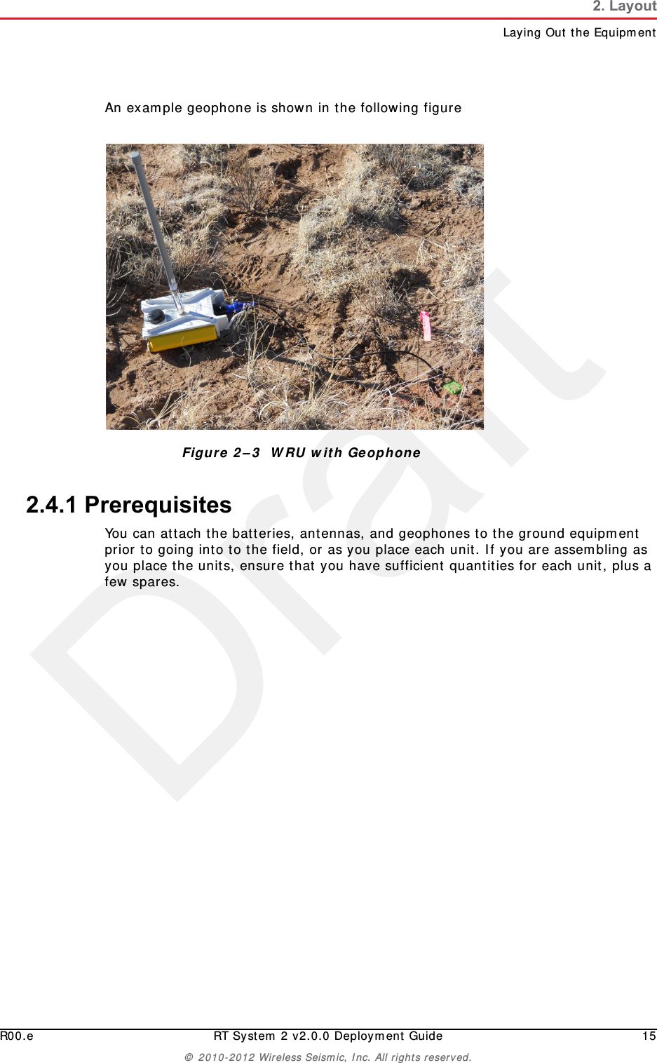 DraftR00.e RT System 2 v2.0.0 Deployment Guide 15© 2010-2012 Wireless Seismic, Inc. All rights reserved.2. LayoutLaying Out the EquipmentAn example geophone is shown in the following figure2.4.1 PrerequisitesYou can attach the batteries, antennas, and geophones to the ground equipment prior to going into to the field, or as you place each unit. If you are assembling as you place the units, ensure that you have sufficient quantities for each unit, plus a few spares.Figure 2–3  WRU with Geophone