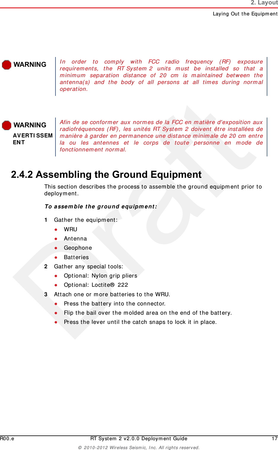 DraftR00.e RT System 2 v2.0.0 Deployment Guide 17© 2010-2012 Wireless Seismic, Inc. All rights reserved.2. LayoutLaying Out the Equipment2.4.2 Assembling the Ground Equipment This section describes the process to assemble the ground equipment prior to deployment.To assemble the ground equipment:1Gather the equipment:●WRU●Antenna●Geophone●Batteries2Gather any special tools:●Optional: Nylon grip pliers●Optional: Loctite® 2223Attach one or more batteries to the WRU.●Press the battery into the connector.●Flip the bail over the molded area on the end of the battery.●Press the lever until the catch snaps to lock it in place.WARNINGIn order to comply with FCC radio frequency (RF) exposurerequirements, the RT System 2 units must be installed so that aminimum separation distance of 20 cm is maintained between theantenna(s) and the body of all persons at all times during normaloperation.WARNINGAVERTISSEMENTAfin de se conformer aux normes de la FCC en matière d&apos;exposition auxradiofréquences (RF), les unités RT System 2 doivent être installées demanière à garder en permanence une distance minimale de 20 cm entrela ou les antennes et le corps de toute personne en mode defonctionnement normal.