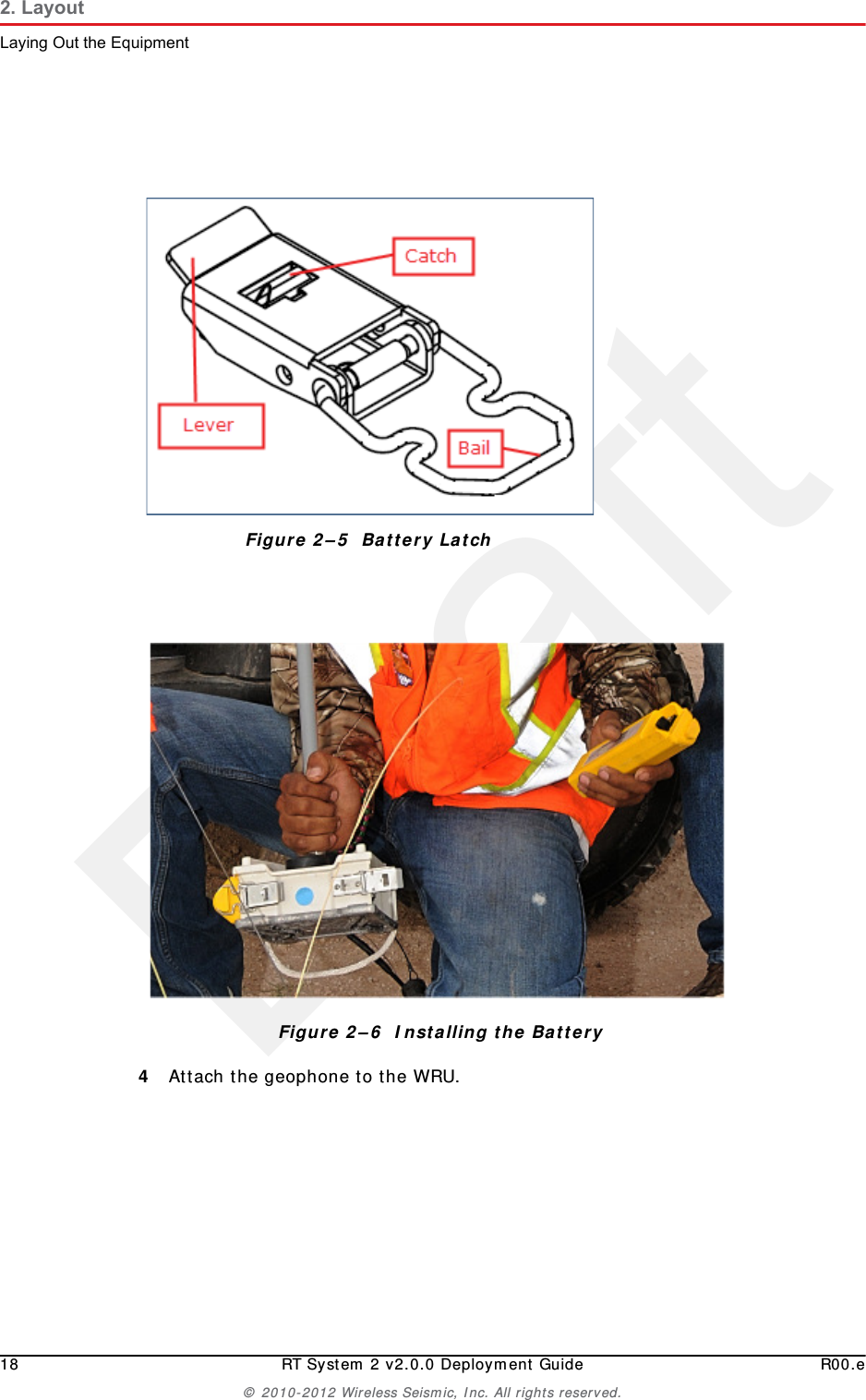 Draft18 RT System 2 v2.0.0 Deployment Guide R00.e© 2010-2012 Wireless Seismic, Inc. All rights reserved.2. LayoutLaying Out the Equipment4Attach the geophone to the WRU.Figure 2–5  Battery LatchFigure 2–6  Installing the Battery