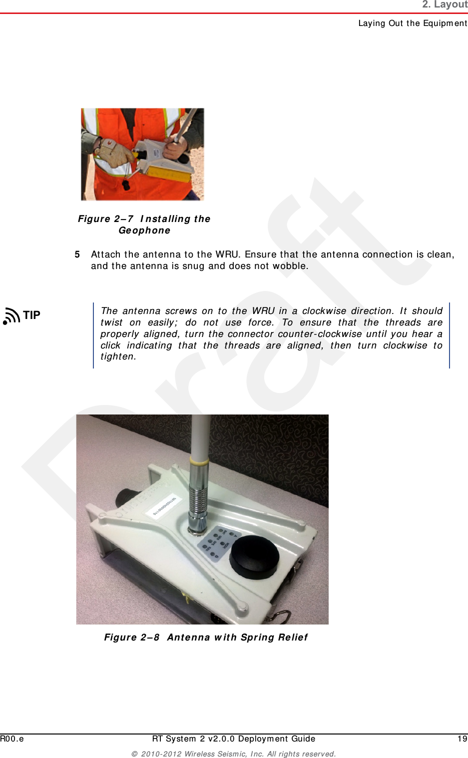DraftR00.e RT System 2 v2.0.0 Deployment Guide 19© 2010-2012 Wireless Seismic, Inc. All rights reserved.2. LayoutLaying Out the Equipment5Attach the antenna to the WRU. Ensure that the antenna connection is clean, and the antenna is snug and does not wobble.Figure 2–7  Installing the GeophoneTIPThe antenna screws on to the WRU in a clockwise direction. It shouldtwist on easily; do not use force. To ensure that the threads areproperly aligned, turn the connector counter-clockwise until you hear aclick indicating that the threads are aligned, then turn clockwise totighten.Figure 2–8  Antenna with Spring Relief