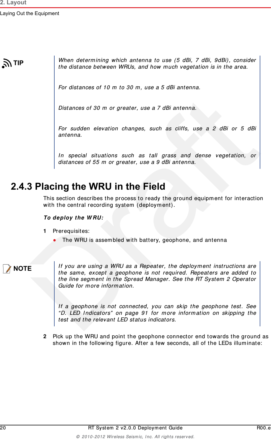 Draft20 RT System 2 v2.0.0 Deployment Guide R00.e© 2010-2012 Wireless Seismic, Inc. All rights reserved.2. LayoutLaying Out the Equipment2.4.3 Placing the WRU in the FieldThis section describes the process to ready the ground equipment for interaction with the central recording system (deployment).To deploy the WRU:1Prerequisites:●The WRU is assembled with battery, geophone, and antenna2Pick up the WRU and point the geophone connector end towards the ground as shown in the following figure. After a few seconds, all of the LEDs illuminate:TIPWhen determining which antenna to use (5 dBi, 7 dBi, 9dBi), considerthe distance between WRUs, and how much vegetation is in the area. For distances of 10 m to 30 m, use a 5 dBi antenna. Distances of 30 m or greater, use a 7 dBi antenna.For sudden elevation changes, such as cliffs, use a 2 dBi or 5 dBiantenna.In special situations such as tall grass and dense vegetation, ordistances of 55 m or greater, use a 9 dBi antenna. NOTEIf you are using a WRU as a Repeater, the deployment instructions arethe same, except a geophone is not required. Repeaters are added tothe line segment in the Spread Manager. See the RT System 2 OperatorGuide for more information. If a geophone is not connected, you can skip the geophone test. See“D. LED Indicators” on page 91 for more information on skipping thetest and the relevant LED status indicators.