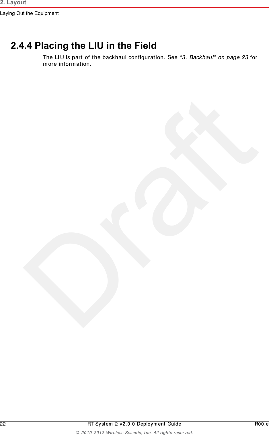 Draft22 RT System 2 v2.0.0 Deployment Guide R00.e© 2010-2012 Wireless Seismic, Inc. All rights reserved.2. LayoutLaying Out the Equipment2.4.4 Placing the LIU in the FieldThe LIU is part of the backhaul configuration. See “3. Backhaul” on page 23 for more information. 