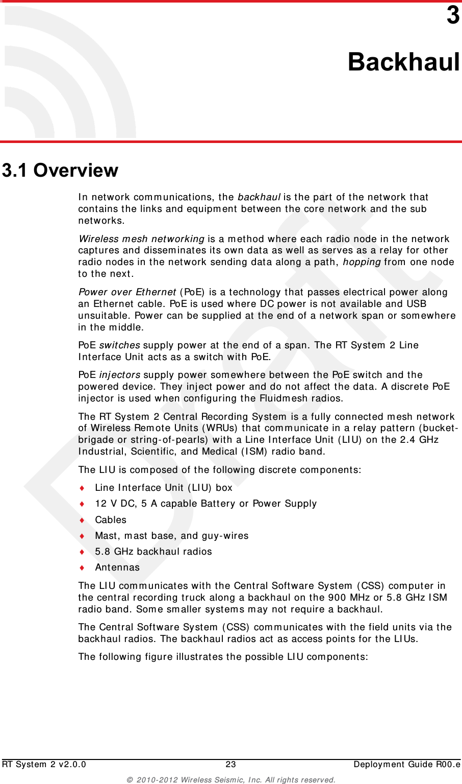 DraftRT System 2 v2.0.0 23  Deployment Guide R00.e© 2010-2012 Wireless Seismic, Inc. All rights reserved.33. Backhaul3.1 OverviewIn network communications, the backhaul is the part of the network that contains the links and equipment between the core network and the sub networks.Wireless mesh networking is a method where each radio node in the network captures and disseminates its own data as well as serves as a relay for other radio nodes in the network sending data along a path, hopping from one node to the next. Power over Ethernet (PoE) is a technology that passes electrical power along an Ethernet cable. PoE is used where DC power is not available and USB unsuitable. Power can be supplied at the end of a network span or somewhere in the middle.PoE switches supply power at the end of a span. The RT System 2 Line Interface Unit acts as a switch with PoE.PoE injectors supply power somewhere between the PoE switch and the powered device. They inject power and do not affect the data. A discrete PoE injector is used when configuring the Fluidmesh radios. The RT System 2 Central Recording System is a fully connected mesh network of Wireless Remote Units (WRUs) that communicate in a relay pattern (bucket-brigade or string-of-pearls) with a Line Interface Unit (LIU) on the 2.4 GHz Industrial, Scientific, and Medical (ISM) radio band. The LIU is composed of the following discrete components:Line Interface Unit (LIU) box12 V DC, 5 A capable Battery or Power SupplyCablesMast, mast base, and guy-wires5.8 GHz backhaul radiosAntennasThe LIU communicates with the Central Software System (CSS) computer in the central recording truck along a backhaul on the 900 MHz or 5.8 GHz ISM radio band. Some smaller systems may not require a backhaul.The Central Software System (CSS) communicates with the field units via the backhaul radios. The backhaul radios act as access points for the LIUs.The following figure illustrates the possible LIU components: