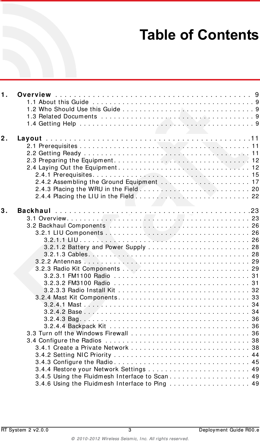 DraftRT System 2 v2.0.0 3  Deployment Guide R00.e© 2010-2012 Wireless Seismic, Inc. All rights reserved.Table of Contents1.1. Overview . . . . . . . . . . . . . . . . . . . . . . . . . . . . . . . . . . . . . . . . . .  91.1 About this Guide  . . . . . . . . . . . . . . . . . . . . . . . . . . . . . . . . . . . . . . 91.2 Who Should Use this Guide . . . . . . . . . . . . . . . . . . . . . . . . . . . . . . . 91.3 Related Documents  . . . . . . . . . . . . . . . . . . . . . . . . . . . . . . . . . . . . 91.4 Getting Help  . . . . . . . . . . . . . . . . . . . . . . . . . . . . . . . . . . . . . . . . . 92.2. Layout  . . . . . . . . . . . . . . . . . . . . . . . . . . . . . . . . . . . . . . . . . . . .112.1 Prerequisites . . . . . . . . . . . . . . . . . . . . . . . . . . . . . . . . . . . . . . . . 112.2 Getting Ready . . . . . . . . . . . . . . . . . . . . . . . . . . . . . . . . . . . . . . . 112.3 Preparing the Equipment. . . . . . . . . . . . . . . . . . . . . . . . . . . . . . . . 122.4 Laying Out the Equipment. . . . . . . . . . . . . . . . . . . . . . . . . . . . . . . 122.4.1 Prerequisites. . . . . . . . . . . . . . . . . . . . . . . . . . . . . . . . . . . . . 152.4.2 Assembling the Ground Equipment . . . . . . . . . . . . . . . . . . . . . 172.4.3 Placing the WRU in the Field . . . . . . . . . . . . . . . . . . . . . . . . . . 202.4.4 Placing the LIU in the Field . . . . . . . . . . . . . . . . . . . . . . . . . . . 223.3. Backhaul  . . . . . . . . . . . . . . . . . . . . . . . . . . . . . . . . . . . . . . . . . .233.1 Overview. . . . . . . . . . . . . . . . . . . . . . . . . . . . . . . . . . . . . . . . . . . 233.2 Backhaul Components  . . . . . . . . . . . . . . . . . . . . . . . . . . . . . . . . . 263.2.1 LIU Components . . . . . . . . . . . . . . . . . . . . . . . . . . . . . . . . . . 263.2.1.1 LIU . . . . . . . . . . . . . . . . . . . . . . . . . . . . . . . . . . . . . . . . 263.2.1.2 Battery and Power Supply . . . . . . . . . . . . . . . . . . . . . . . . 283.2.1.3 Cables. . . . . . . . . . . . . . . . . . . . . . . . . . . . . . . . . . . . . . 283.2.2 Antennas . . . . . . . . . . . . . . . . . . . . . . . . . . . . . . . . . . . . . . . 293.2.3 Radio Kit Components . . . . . . . . . . . . . . . . . . . . . . . . . . . . . . 293.2.3.1 FM1100 Radio  . . . . . . . . . . . . . . . . . . . . . . . . . . . . . . . . 313.2.3.2 FM3100 Radio  . . . . . . . . . . . . . . . . . . . . . . . . . . . . . . . . 313.2.3.3 Radio Install Kit . . . . . . . . . . . . . . . . . . . . . . . . . . . . . . . 323.2.4 Mast Kit Components. . . . . . . . . . . . . . . . . . . . . . . . . . . . . . . 333.2.4.1 Mast . . . . . . . . . . . . . . . . . . . . . . . . . . . . . . . . . . . . . . . 343.2.4.2 Base . . . . . . . . . . . . . . . . . . . . . . . . . . . . . . . . . . . . . . . 343.2.4.3 Bag. . . . . . . . . . . . . . . . . . . . . . . . . . . . . . . . . . . . . . . . 363.2.4.4 Backpack Kit . . . . . . . . . . . . . . . . . . . . . . . . . . . . . . . . . 363.3 Turn off the Windows Firewall . . . . . . . . . . . . . . . . . . . . . . . . . . . . 363.4 Configure the Radios  . . . . . . . . . . . . . . . . . . . . . . . . . . . . . . . . . . 383.4.1 Create a Private Network . . . . . . . . . . . . . . . . . . . . . . . . . . . . 383.4.2 Setting NIC Priority . . . . . . . . . . . . . . . . . . . . . . . . . . . . . . . . 443.4.3 Configure the Radio. . . . . . . . . . . . . . . . . . . . . . . . . . . . . . . . 453.4.4 Restore your Network Settings . . . . . . . . . . . . . . . . . . . . . . . . 493.4.5 Using the Fluidmesh Interface to Scan . . . . . . . . . . . . . . . . . . . 493.4.6 Using the Fluidmesh Interface to Ping . . . . . . . . . . . . . . . . . . . 49