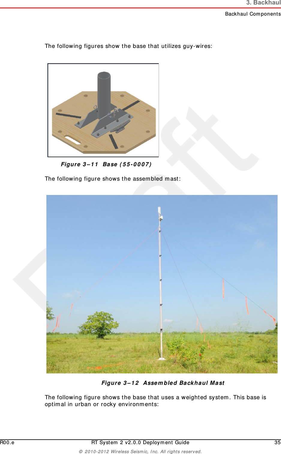 DraftR00.e RT System 2 v2.0.0 Deployment Guide 35© 2010-2012 Wireless Seismic, Inc. All rights reserved.3. BackhaulBackhaul ComponentsThe following figures show the base that utilizes guy-wires:The following figure shows the assembled mast:The following figure shows the base that uses a weighted system. This base is optimal in urban or rocky environments:Figure 3–11  Base (55-0007)Figure 3–12  Assembled Backhaul Mast