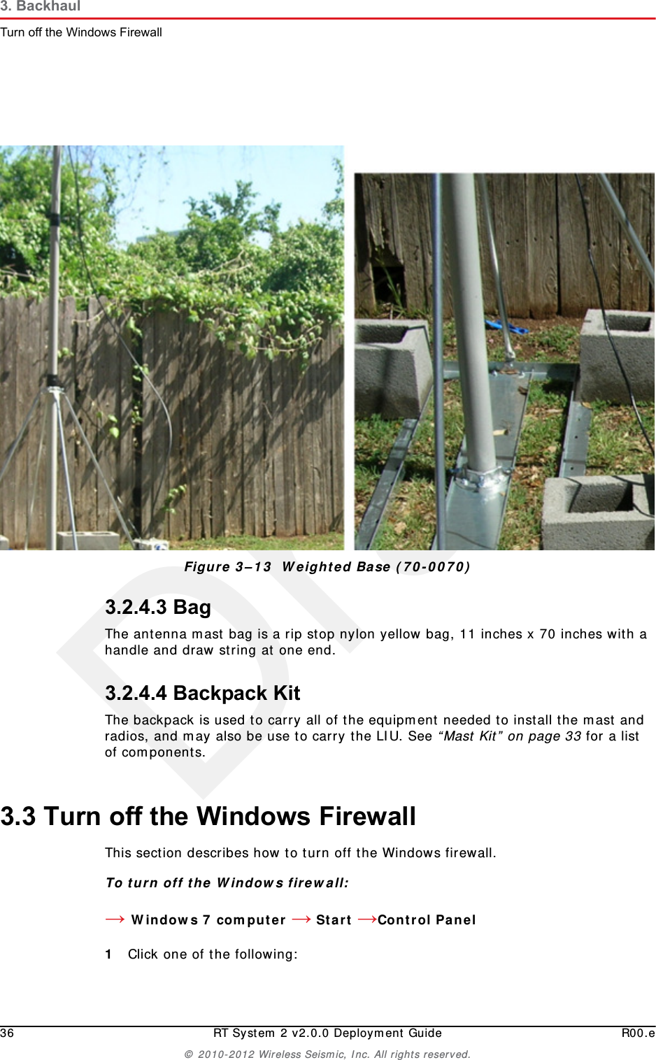 Draft36 RT System 2 v2.0.0 Deployment Guide R00.e© 2010-2012 Wireless Seismic, Inc. All rights reserved.3. BackhaulTurn off the Windows Firewall3.2.4.3 BagThe antenna mast bag is a rip stop nylon yellow bag, 11 inches x 70 inches with a handle and draw string at one end.3.2.4.4 Backpack KitThe backpack is used to carry all of the equipment needed to install the mast and radios, and may also be use to carry the LIU. See “Mast Kit” on page 33 for a list of components. 3.3 Turn off the Windows FirewallThis section describes how to turn off the Windows firewall.To turn off the Windows firewall:→Windows 7 computer → Start →Control Panel 1Click one of the following:Figure 3–13  Weighted Base (70-0070)