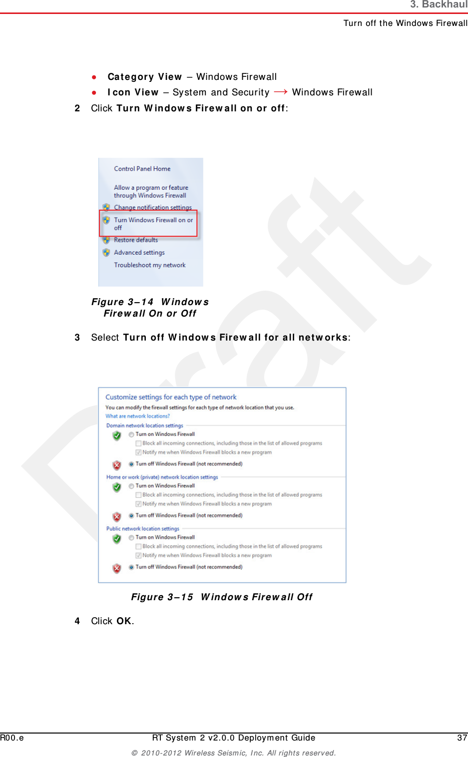 DraftR00.e RT System 2 v2.0.0 Deployment Guide 37© 2010-2012 Wireless Seismic, Inc. All rights reserved.3. BackhaulTurn off the Windows Firewall●Category View – Windows Firewall●Icon View – System and Security → Windows Firewall2Click Turn Windows Firewall on or off:3Select Turn off Windows Firewall for all networks:4Click OK.Figure 3–14  Windows Firewall On or OffFigure 3–15  Windows Firewall Off
