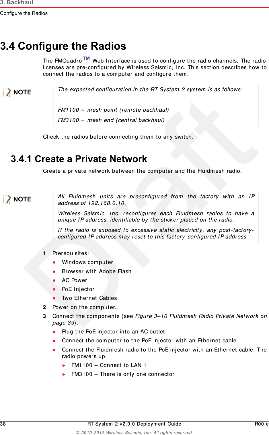 Draft38 RT System 2 v2.0.0 Deployment Guide R00.e© 2010-2012 Wireless Seismic, Inc. All rights reserved.3. BackhaulConfigure the Radios3.4 Configure the RadiosThe FMQuadro™ Web Interface is used to configure the radio channels. The radio licenses are pre-configured by Wireless Seismic, Inc. This section describes how to connect the radios to a computer and configure them.Check the radios before connecting them to any switch.3.4.1 Create a Private NetworkCreate a private network between the computer and the Fluidmesh radio.1Prerequisites:●Windows computer●Browser with Adobe Flash●AC Power●PoE Injector●Two Ethernet Cables2Power on the computer.3Connect the components (see Figure 3–16 Fluidmesh Radio Private Network on page 39):●Plug the PoE injector into an AC outlet.●Connect the computer to the PoE injector with an Ethernet cable.●Connect the Fluidmesh radio to the PoE injector with an Ethernet cable. The radio powers up.►FM1100 – Connect to LAN 1►FM3100 – There is only one connectorNOTEThe expected configuration in the RT System 2 system is as follows:FM1100 = mesh point (remote backhaul)FM3100 = mesh end (central backhaul)NOTEAll Fluidmesh units are preconfigured from the factory with an IPaddress of 192.168.0.10. Wireless Seismic, Inc. reconfigures each Fluidmesh radios to have aunique IP address, identifiable by the sticker placed on the radio.If the radio is exposed to excessive static electricity, any post-factory-configured IP address may reset to this factory-configured IP address. 