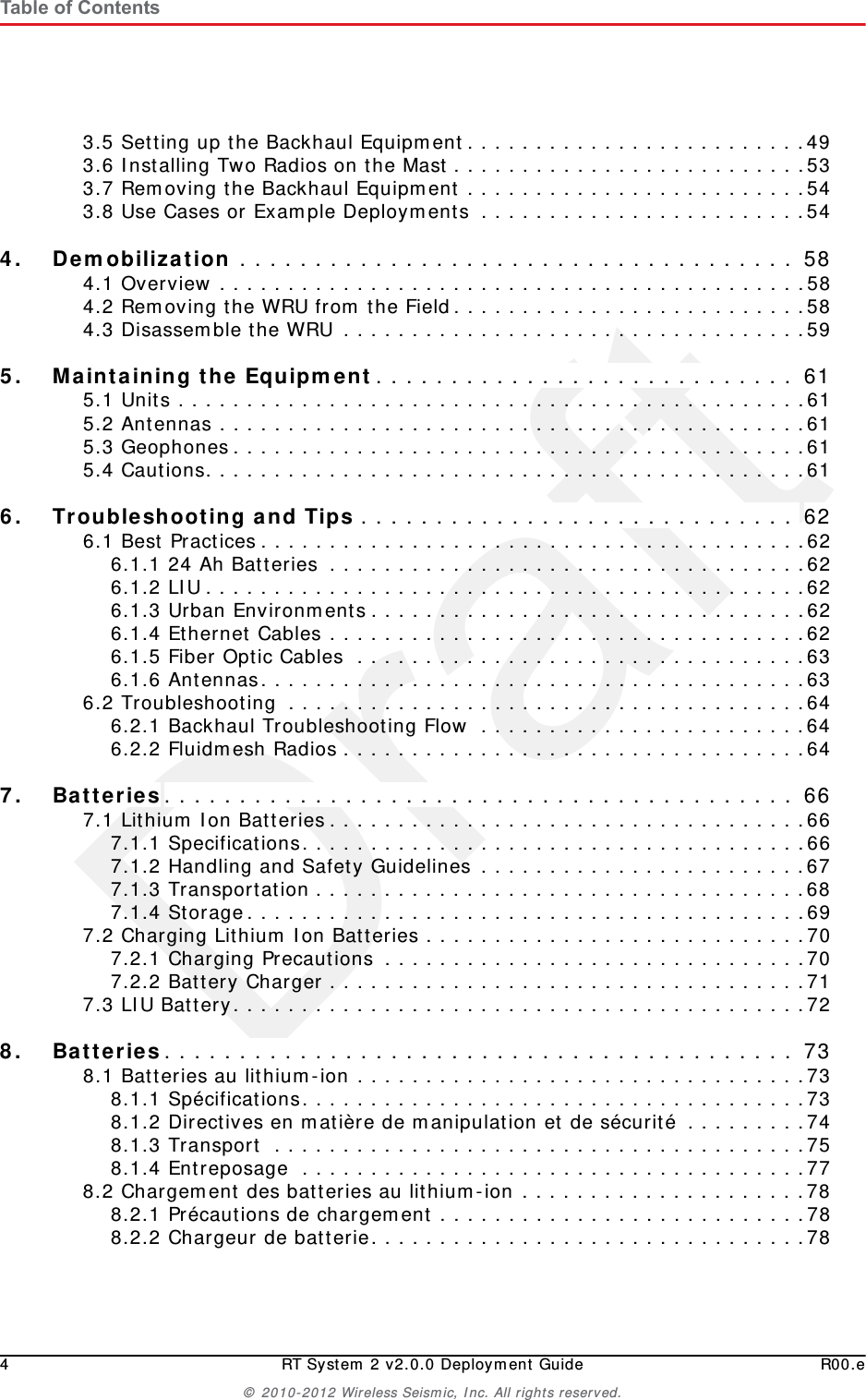Draft4 RT System 2 v2.0.0 Deployment Guide R00.e© 2010-2012 Wireless Seismic, Inc. All rights reserved.Table of Contents3.5 Setting up the Backhaul Equipment. . . . . . . . . . . . . . . . . . . . . . . . .493.6 Installing Two Radios on the Mast . . . . . . . . . . . . . . . . . . . . . . . . . .533.7 Removing the Backhaul Equipment . . . . . . . . . . . . . . . . . . . . . . . . .543.8 Use Cases or Example Deployments  . . . . . . . . . . . . . . . . . . . . . . . .544.4. Demobilization . . . . . . . . . . . . . . . . . . . . . . . . . . . . . . . . . . . . . 584.1 Overview . . . . . . . . . . . . . . . . . . . . . . . . . . . . . . . . . . . . . . . . . . .584.2 Removing the WRU from the Field. . . . . . . . . . . . . . . . . . . . . . . . . .584.3 Disassemble the WRU . . . . . . . . . . . . . . . . . . . . . . . . . . . . . . . . . .595.5. Maintaining the Equipment. . . . . . . . . . . . . . . . . . . . . . . . . . . . 615.1 Units . . . . . . . . . . . . . . . . . . . . . . . . . . . . . . . . . . . . . . . . . . . . . .615.2 Antennas . . . . . . . . . . . . . . . . . . . . . . . . . . . . . . . . . . . . . . . . . . .615.3 Geophones . . . . . . . . . . . . . . . . . . . . . . . . . . . . . . . . . . . . . . . . . .615.4 Cautions. . . . . . . . . . . . . . . . . . . . . . . . . . . . . . . . . . . . . . . . . . . .616.6. Troubleshooting and Tips . . . . . . . . . . . . . . . . . . . . . . . . . . . . . 626.1 Best Practices . . . . . . . . . . . . . . . . . . . . . . . . . . . . . . . . . . . . . . . .626.1.1 24 Ah Batteries  . . . . . . . . . . . . . . . . . . . . . . . . . . . . . . . . . . .626.1.2 LIU . . . . . . . . . . . . . . . . . . . . . . . . . . . . . . . . . . . . . . . . . . . .626.1.3 Urban Environments . . . . . . . . . . . . . . . . . . . . . . . . . . . . . . . .626.1.4 Ethernet Cables . . . . . . . . . . . . . . . . . . . . . . . . . . . . . . . . . . .626.1.5 Fiber Optic Cables  . . . . . . . . . . . . . . . . . . . . . . . . . . . . . . . . .636.1.6 Antennas. . . . . . . . . . . . . . . . . . . . . . . . . . . . . . . . . . . . . . . .636.2 Troubleshooting  . . . . . . . . . . . . . . . . . . . . . . . . . . . . . . . . . . . . . .646.2.1 Backhaul Troubleshooting Flow  . . . . . . . . . . . . . . . . . . . . . . . .646.2.2 Fluidmesh Radios . . . . . . . . . . . . . . . . . . . . . . . . . . . . . . . . . .647.7. Batteries. . . . . . . . . . . . . . . . . . . . . . . . . . . . . . . . . . . . . . . . . . 667.1 Lithium Ion Batteries . . . . . . . . . . . . . . . . . . . . . . . . . . . . . . . . . . .667.1.1 Specifications. . . . . . . . . . . . . . . . . . . . . . . . . . . . . . . . . . . . .667.1.2 Handling and Safety Guidelines . . . . . . . . . . . . . . . . . . . . . . . .677.1.3 Transportation . . . . . . . . . . . . . . . . . . . . . . . . . . . . . . . . . . . .687.1.4 Storage. . . . . . . . . . . . . . . . . . . . . . . . . . . . . . . . . . . . . . . . .697.2 Charging Lithium Ion Batteries . . . . . . . . . . . . . . . . . . . . . . . . . . . .707.2.1 Charging Precautions  . . . . . . . . . . . . . . . . . . . . . . . . . . . . . . .707.2.2 Battery Charger . . . . . . . . . . . . . . . . . . . . . . . . . . . . . . . . . . .717.3 LIU Battery. . . . . . . . . . . . . . . . . . . . . . . . . . . . . . . . . . . . . . . . . .728.8. Batteries. . . . . . . . . . . . . . . . . . . . . . . . . . . . . . . . . . . . . . . . . . 738.1 Batteries au lithium-ion . . . . . . . . . . . . . . . . . . . . . . . . . . . . . . . . .738.1.1 Spécifications. . . . . . . . . . . . . . . . . . . . . . . . . . . . . . . . . . . . .738.1.2 Directives en matière de manipulation et de sécurité . . . . . . . . .748.1.3 Transport  . . . . . . . . . . . . . . . . . . . . . . . . . . . . . . . . . . . . . . .758.1.4 Entreposage  . . . . . . . . . . . . . . . . . . . . . . . . . . . . . . . . . . . . .778.2 Chargement des batteries au lithium-ion . . . . . . . . . . . . . . . . . . . . .788.2.1 Précautions de chargement . . . . . . . . . . . . . . . . . . . . . . . . . . .788.2.2 Chargeur de batterie. . . . . . . . . . . . . . . . . . . . . . . . . . . . . . . .78