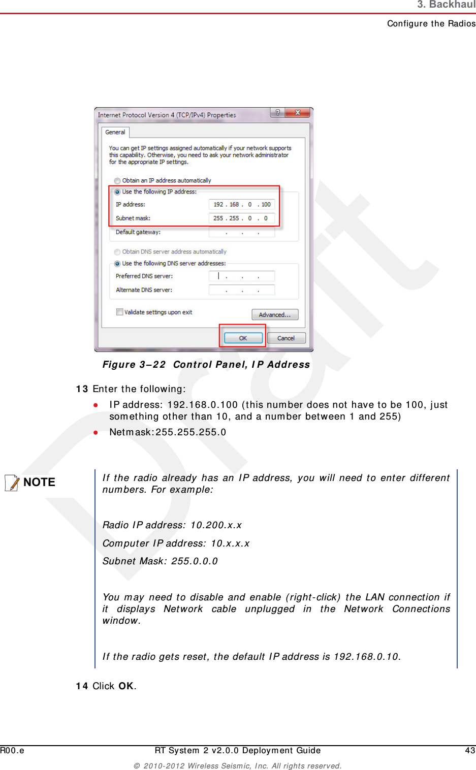 DraftR00.e RT System 2 v2.0.0 Deployment Guide 43© 2010-2012 Wireless Seismic, Inc. All rights reserved.3. BackhaulConfigure the Radios13 Enter the following:●IP address: 192.168.0.100 (this number does not have to be 100, just something other than 10, and a number between 1 and 255)●Netmask:255.255.255.014 Click OK.Figure 3–22  Control Panel, IP AddressNOTEIf the radio already has an IP address, you will need to enter differentnumbers. For example:Radio IP address: 10.200.x.xComputer IP address: 10.x.x.xSubnet Mask: 255.0.0.0You may need to disable and enable (right-click) the LAN connection ifit displays Network cable unplugged in the Network Connectionswindow. If the radio gets reset, the default IP address is 192.168.0.10.