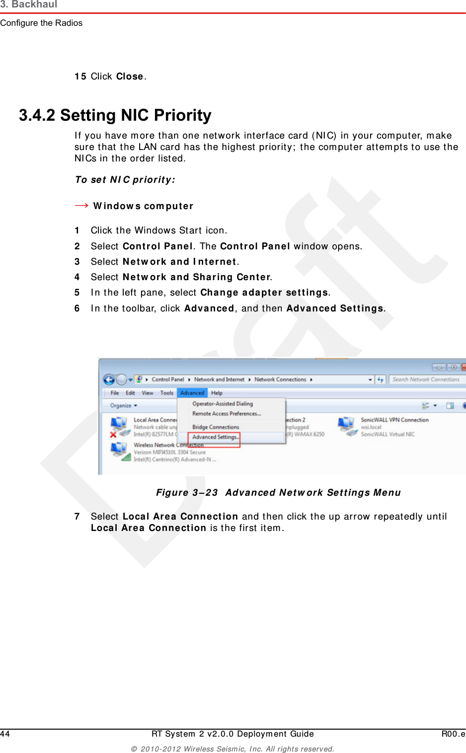 Draft44 RT System 2 v2.0.0 Deployment Guide R00.e© 2010-2012 Wireless Seismic, Inc. All rights reserved.3. BackhaulConfigure the Radios15 Click Close.3.4.2 Setting NIC PriorityIf you have more than one network interface card (NIC) in your computer, make sure that the LAN card has the highest priority; the computer attempts to use the NICs in the order listed.To set NIC priority:→Windows computer1Click the Windows Start icon.2Select Control Panel. The Control Panel window opens. 3Select Network and Internet. 4Select Network and Sharing Center.5In the left pane, select Change adapter settings.6In the toolbar, click Advanced, and then Advanced Settings.7Select Local Area Connection and then click the up arrow repeatedly until Local Area Connection is the first item. Figure 3–23  Advanced Network Settings Menu