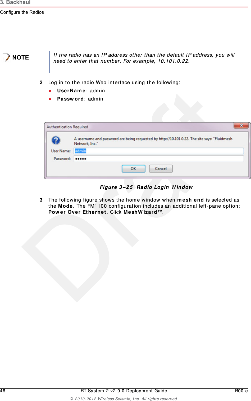 Draft46 RT System 2 v2.0.0 Deployment Guide R00.e© 2010-2012 Wireless Seismic, Inc. All rights reserved.3. BackhaulConfigure the Radios2Log in to the radio Web interface using the following:●UserName: admin●Password: admin3The following figure shows the home window when mesh end is selected as the Mode. The FM1100 configuration includes an additional left-pane option: Power Over Ethernet. Click MeshWizard™.NOTEIf the radio has an IP address other than the default IP address, you willneed to enter that number. For example, 10.101.0.22.Figure 3–25  Radio Login Window