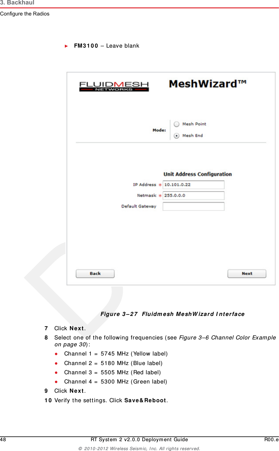 Draft48 RT System 2 v2.0.0 Deployment Guide R00.e© 2010-2012 Wireless Seismic, Inc. All rights reserved.3. BackhaulConfigure the Radios►FM3100 – Leave blank7Click Next.8Select one of the following frequencies (see Figure 3–6 Channel Color Example on page 30):●Channel 1 = 5745 MHz (Yellow label)●Channel 2 = 5180 MHz (Blue label)●Channel 3 = 5505 MHz (Red label)●Channel 4 = 5300 MHz (Green label)9Click Next.10 Verify the settings. Click Save&amp;Reboot.Figure 3–27  Fluidmesh MeshWizard Interface
