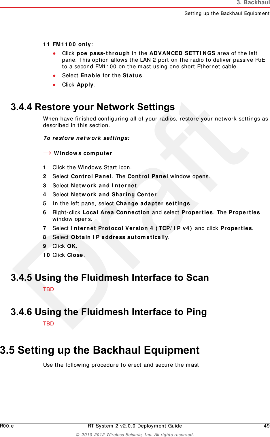 DraftR00.e RT System 2 v2.0.0 Deployment Guide 49© 2010-2012 Wireless Seismic, Inc. All rights reserved.3. BackhaulSetting up the Backhaul Equipment11 FM1100 only: ●Click poe pass-through in the ADVANCED SETTINGS area of the left pane. This option allows the LAN 2 port on the radio to deliver passive PoE to a second FM1100 on the mast using one short Ethernet cable. ●Select Enable for the Status.●Click Apply.3.4.4 Restore your Network SettingsWhen have finished configuring all of your radios, restore your network settings as described in this section. To restore network settings:→Windows computer1Click the Windows Start icon.2Select Control Panel. The Control Panel window opens. 3Select Network and Internet. 4Select Network and Sharing Center.5In the left pane, select Change adapter settings.6Right-click Local Area Connection and select Properties. The Properties window opens. 7Select Internet Protocol Version 4 (TCP/IP v4) and click Properties. 8Select Obtain IP address automatically.9Click OK.10 Click Close.3.4.5 Using the Fluidmesh Interface to ScanTBD 3.4.6 Using the Fluidmesh Interface to PingTBD3.5 Setting up the Backhaul EquipmentUse the following procedure to erect and secure the mast 