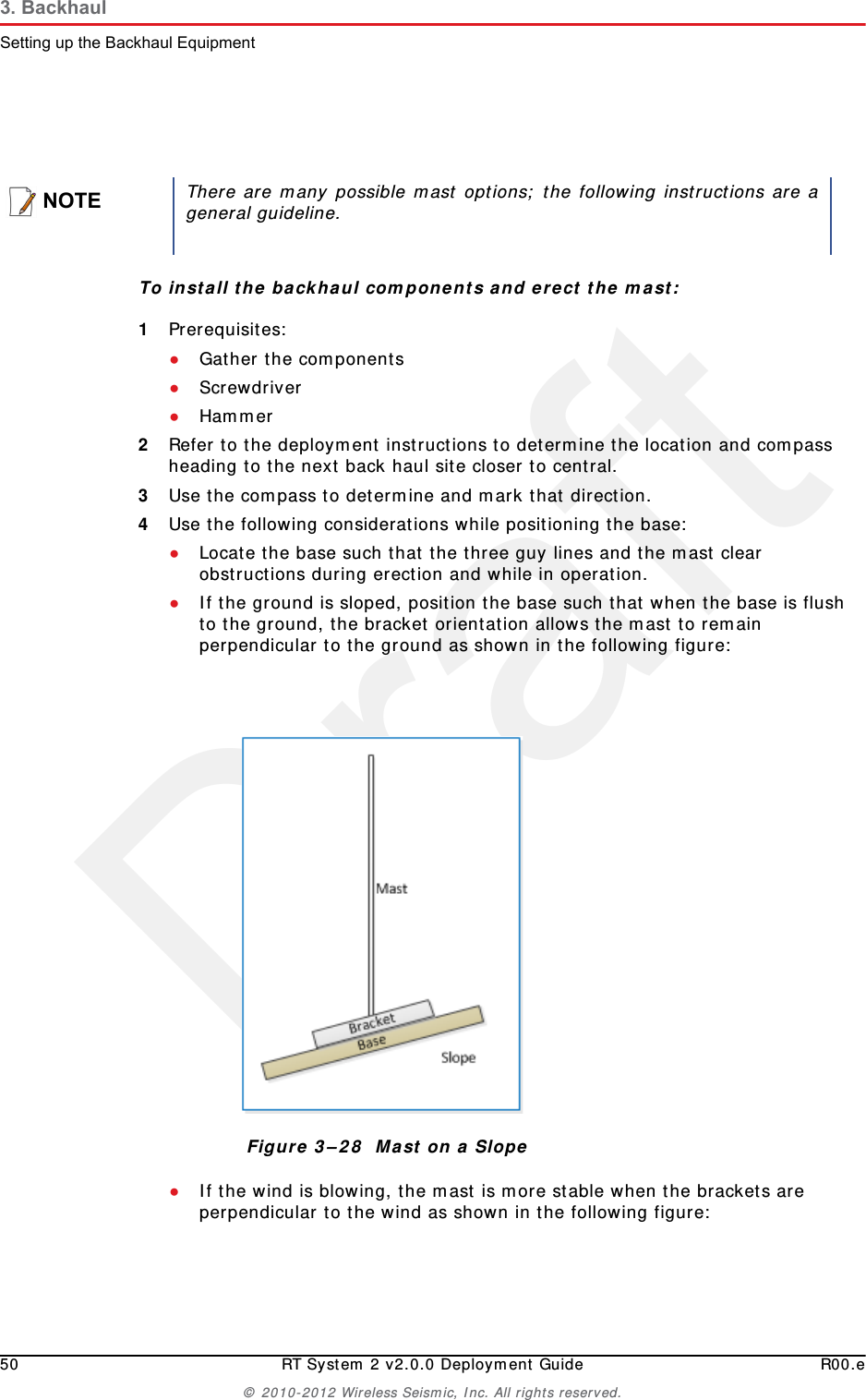 Draft50 RT System 2 v2.0.0 Deployment Guide R00.e© 2010-2012 Wireless Seismic, Inc. All rights reserved.3. BackhaulSetting up the Backhaul EquipmentTo install the backhaul components and erect the mast:1Prerequisites:●Gather the components●Screwdriver●Hammer2Refer to the deployment instructions to determine the location and compass heading to the next back haul site closer to central.3Use the compass to determine and mark that direction.4Use the following considerations while positioning the base:●Locate the base such that the three guy lines and the mast clear obstructions during erection and while in operation.●If the ground is sloped, position the base such that when the base is flush to the ground, the bracket orientation allows the mast to remain perpendicular to the ground as shown in the following figure:●If the wind is blowing, the mast is more stable when the brackets are perpendicular to the wind as shown in the following figure: NOTEThere are many possible mast options; the following instructions are ageneral guideline.Figure 3–28  Mast on a Slope