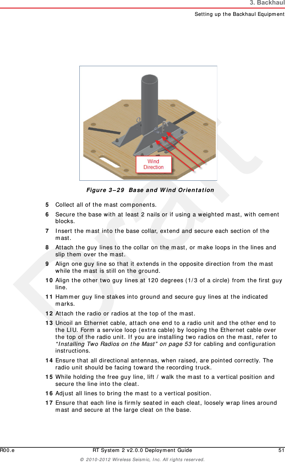 DraftR00.e RT System 2 v2.0.0 Deployment Guide 51© 2010-2012 Wireless Seismic, Inc. All rights reserved.3. BackhaulSetting up the Backhaul Equipment5Collect all of the mast components. 6Secure the base with at least 2 nails or if using a weighted mast, with cement blocks. 7Insert the mast into the base collar, extend and secure each section of the mast. 8Attach the guy lines to the collar on the mast, or make loops in the lines and slip them over the mast. 9Align one guy line so that it extends in the opposite direction from the mast while the mast is still on the ground. 10 Align the other two guy lines at 120 degrees (1/3 of a circle) from the first guy line. 11 Hammer guy line stakes into ground and secure guy lines at the indicated marks. 12 Attach the radio or radios at the top of the mast.13 Uncoil an Ethernet cable, attach one end to a radio unit and the other end to the LIU. Form a service loop (extra cable) by looping the Ethernet cable over the top of the radio unit. If you are installing two radios on the mast, refer to “Installing Two Radios on the Mast” on page 53 for cabling and configuration instructions.14 Ensure that all directional antennas, when raised, are pointed correctly. The radio unit should be facing toward the recording truck.15 While holding the free guy line, lift / walk the mast to a vertical position and secure the line into the cleat.16 Adjust all lines to bring the mast to a vertical position.17 Ensure that each line is firmly seated in each cleat, loosely wrap lines around mast and secure at the large cleat on the base.Figure 3–29  Base and Wind Orientation