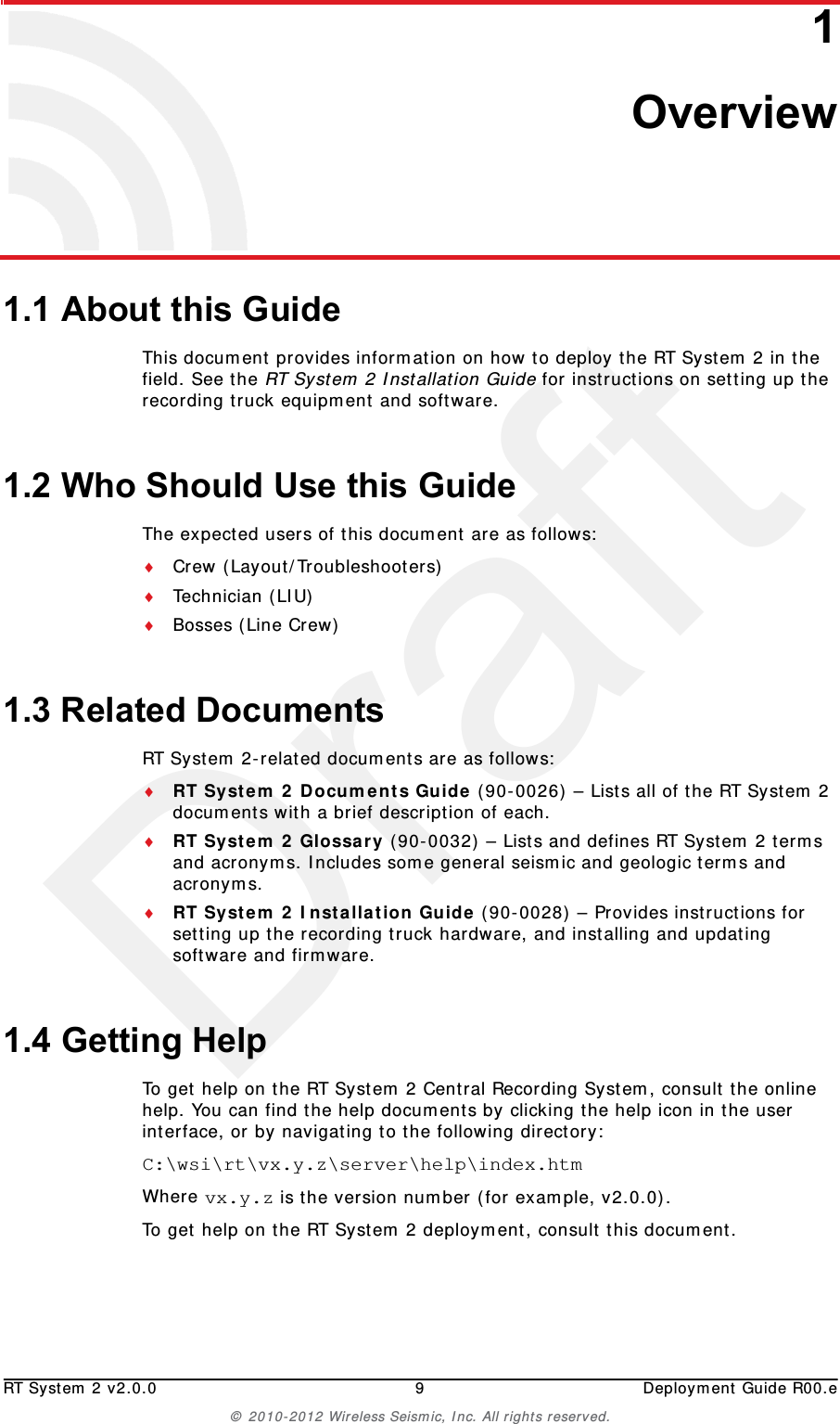 DraftRT System 2 v2.0.0 9  Deployment Guide R00.e© 2010-2012 Wireless Seismic, Inc. All rights reserved.11. Overview1.1 About this GuideThis document provides information on how to deploy the RT System 2 in the field. See the RT System 2 Installation Guide for instructions on setting up the recording truck equipment and software. 1.2 Who Should Use this GuideThe expected users of this document are as follows:Crew (Layout/Troubleshooters)Technician (LIU)Bosses (Line Crew)1.3 Related DocumentsRT System 2-related documents are as follows:RT System 2 Documents Guide (90-0026) – Lists all of the RT System 2 documents with a brief description of each.RT System 2 Glossary (90-0032) – Lists and defines RT System 2 terms and acronyms. Includes some general seismic and geologic terms and acronyms.RT System 2 Installation Guide (90-0028) – Provides instructions for setting up the recording truck hardware, and installing and updating software and firmware. 1.4 Getting HelpTo get help on the RT System 2 Central Recording System, consult the online help. You can find the help documents by clicking the help icon in the user interface, or by navigating to the following directory:C:\wsi\rt\vx.y.z\server\help\index.htm Where vx.y.z is the version number (for example, v2.0.0).To get help on the RT System 2 deployment, consult this document. 