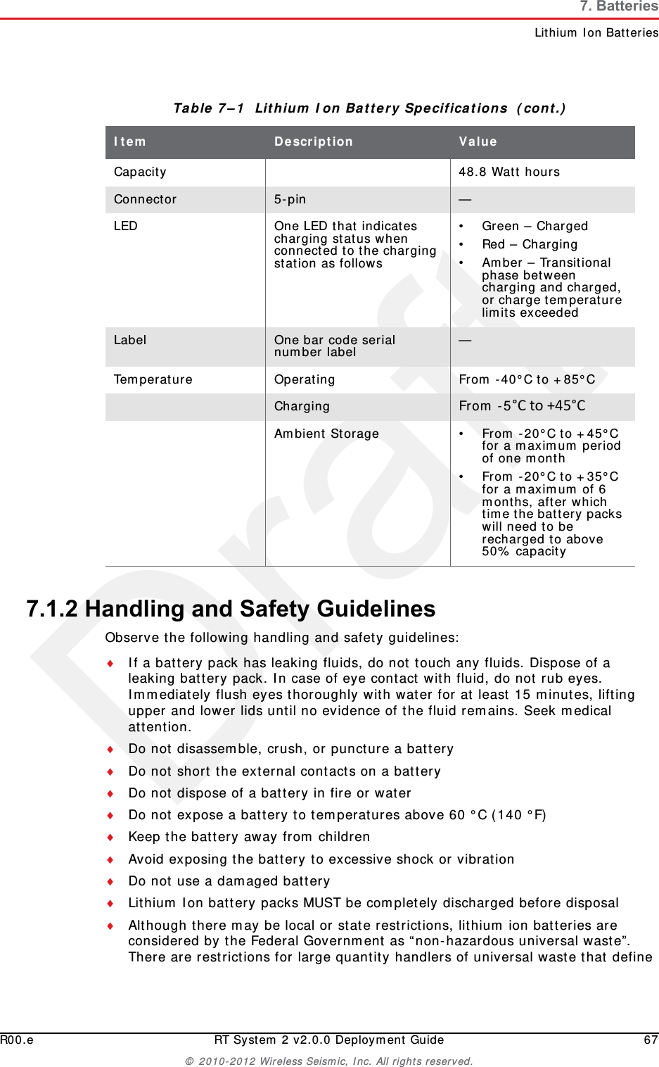DraftR00.e RT System 2 v2.0.0 Deployment Guide 67© 2010-2012 Wireless Seismic, Inc. All rights reserved.7. BatteriesLithium Ion Batteries7.1.2 Handling and Safety GuidelinesObserve the following handling and safety guidelines:If a battery pack has leaking fluids, do not touch any fluids. Dispose of a leaking battery pack. In case of eye contact with fluid, do not rub eyes. Immediately flush eyes thoroughly with water for at least 15 minutes, lifting upper and lower lids until no evidence of the fluid remains. Seek medical attention. Do not disassemble, crush, or puncture a batteryDo not short the external contacts on a batteryDo not dispose of a battery in fire or waterDo not expose a battery to temperatures above 60 °C (140 °F)Keep the battery away from childrenAvoid exposing the battery to excessive shock or vibrationDo not use a damaged batteryLithium Ion battery packs MUST be completely discharged before disposalAlthough there may be local or state restrictions, lithium ion batteries are considered by the Federal Government as “non-hazardous universal waste”. There are restrictions for large quantity handlers of universal waste that define Capacity 48.8 Watt hoursConnector 5-pin —LED One LED that indicates charging status when connected to the charging station as follows• Green – Charged•Red – Charging• Amber – Transitional phase between charging and charged, or charge temperature limits exceededLabel One bar code serial number label —Temperature Operating From -40°C to +85°CCharging From -5°Cto+45°CAmbient Storage • From -20°C to +45°C for a maximum period of one month• From -20°C to +35°C for a maximum of 6 months, after which time the battery packs will need to be recharged to above 50% capacityTable 7–1  Lithium Ion Battery Specifications  (cont.)Item Description Value