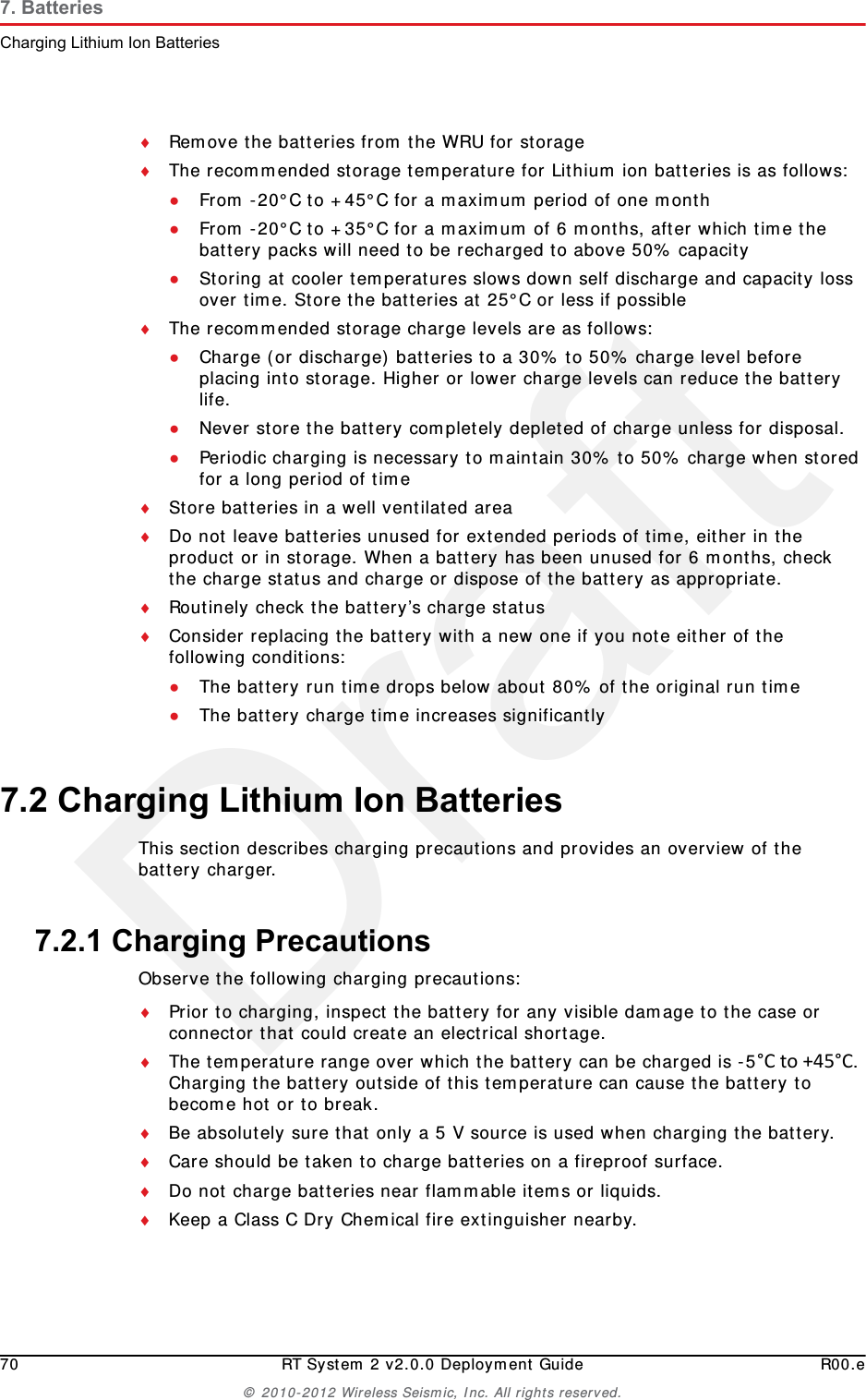 Draft70 RT System 2 v2.0.0 Deployment Guide R00.e© 2010-2012 Wireless Seismic, Inc. All rights reserved.7. BatteriesCharging Lithium Ion BatteriesRemove the batteries from the WRU for storageThe recommended storage temperature for Lithium ion batteries is as follows:●From -20°C to +45°C for a maximum period of one month●From -20°C to +35°C for a maximum of 6 months, after which time the battery packs will need to be recharged to above 50% capacity●Storing at cooler temperatures slows down self discharge and capacity loss over time. Store the batteries at 25°C or less if possibleThe recommended storage charge levels are as follows:●Charge (or discharge) batteries to a 30% to 50% charge level before placing into storage. Higher or lower charge levels can reduce the battery life.●Never store the battery completely depleted of charge unless for disposal.●Periodic charging is necessary to maintain 30% to 50% charge when stored for a long period of timeStore batteries in a well ventilated areaDo not leave batteries unused for extended periods of time, either in the product or in storage. When a battery has been unused for 6 months, check the charge status and charge or dispose of the battery as appropriate.Routinely check the battery’s charge statusConsider replacing the battery with a new one if you note either of the following conditions:●The battery run time drops below about 80% of the original run time●The battery charge time increases significantly7.2 Charging Lithium Ion BatteriesThis section describes charging precautions and provides an overview of the battery charger. 7.2.1 Charging PrecautionsObserve the following charging precautions:Prior to charging, inspect the battery for any visible damage to the case or connector that could create an electrical shortage.The temperature range over which the battery can be charged is -5°Cto+45°C. Charging the battery outside of this temperature can cause the battery to become hot or to break.Be absolutely sure that only a 5 V source is used when charging the battery.Care should be taken to charge batteries on a fireproof surface. Do not charge batteries near flammable items or liquids.Keep a Class C Dry Chemical fire extinguisher nearby.