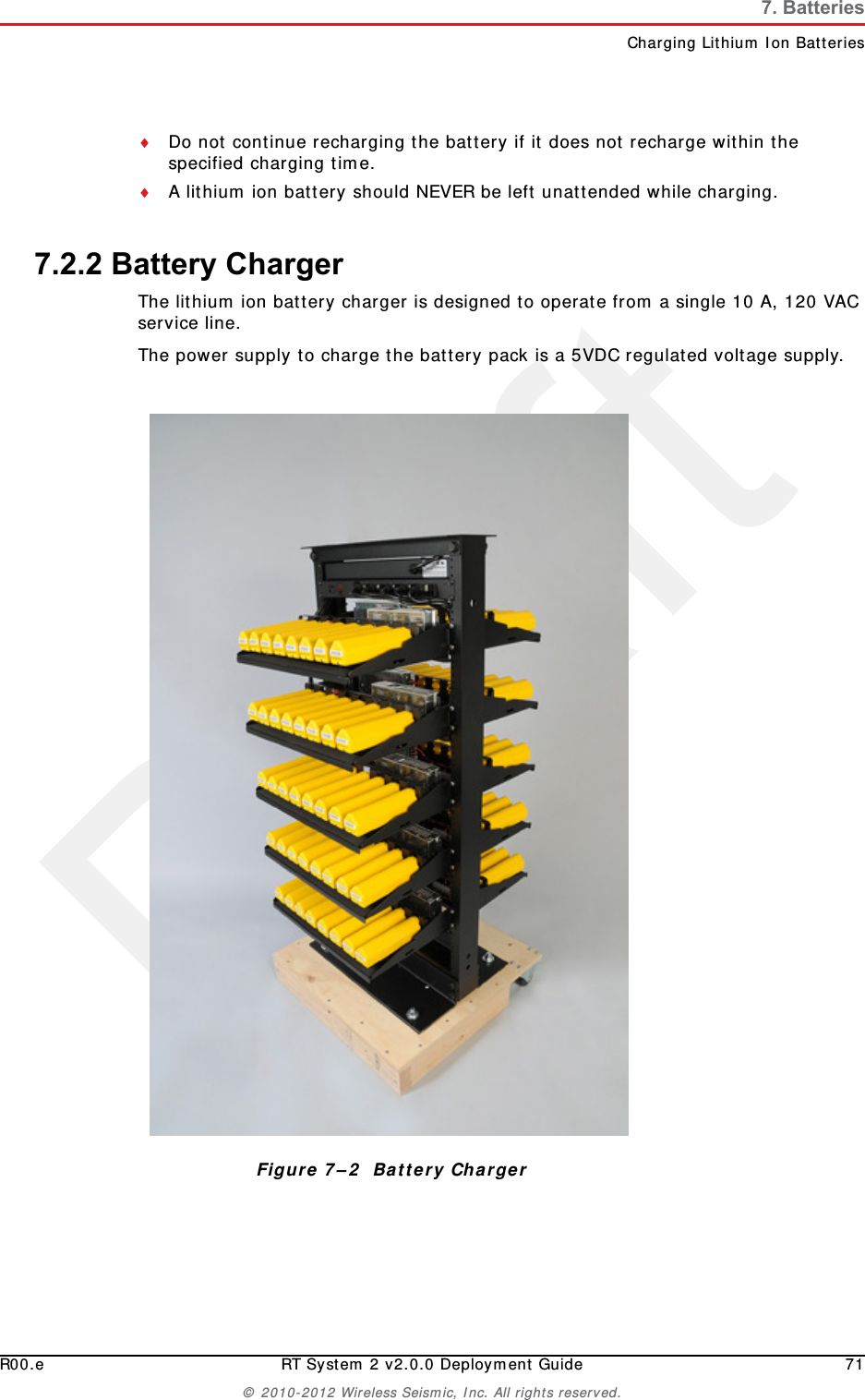 DraftR00.e RT System 2 v2.0.0 Deployment Guide 71© 2010-2012 Wireless Seismic, Inc. All rights reserved.7. BatteriesCharging Lithium Ion BatteriesDo not continue recharging the battery if it does not recharge within the specified charging time.A lithium ion battery should NEVER be left unattended while charging.7.2.2 Battery ChargerThe lithium ion battery charger is designed to operate from a single 10 A, 120 VAC service line.The power supply to charge the battery pack is a 5VDC regulated voltage supply.Figure 7–2  Battery Charger