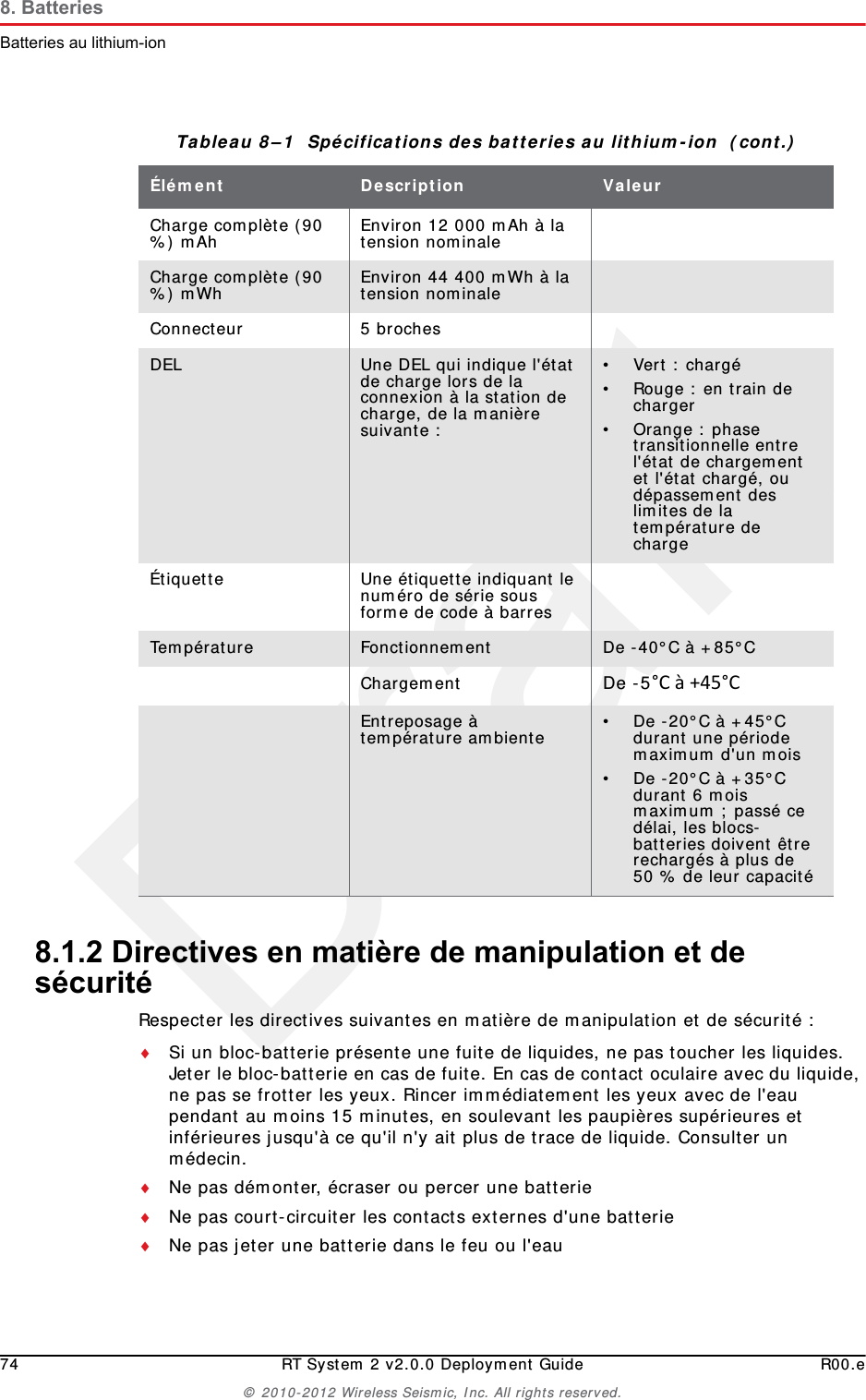 Draft74 RT System 2 v2.0.0 Deployment Guide R00.e© 2010-2012 Wireless Seismic, Inc. All rights reserved.8. BatteriesBatteries au lithium-ion8.1.2 Directives en matière de manipulation et de sécuritéRespecter les directives suivantes en matière de manipulation et de sécurité :Si un bloc-batterie présente une fuite de liquides, ne pas toucher les liquides. Jeter le bloc-batterie en cas de fuite. En cas de contact oculaire avec du liquide, ne pas se frotter les yeux. Rincer immédiatement les yeux avec de l&apos;eau pendant au moins 15 minutes, en soulevant les paupières supérieures et inférieures jusqu&apos;à ce qu&apos;il n&apos;y ait plus de trace de liquide. Consulter un médecin. Ne pas démonter, écraser ou percer une batterieNe pas court-circuiter les contacts externes d&apos;une batterieNe pas jeter une batterie dans le feu ou l&apos;eauCharge complète (90 %) mAh Environ 12 000 mAh à la tension nominaleCharge complète (90 %) mWh Environ 44 400 mWh à la tension nominaleConnecteur 5 brochesDEL Une DEL qui indique l&apos;état de charge lors de la connexion à la station de charge, de la manière suivante :•Vert : chargé• Rouge : en train de charger• Orange : phase transitionnelle entre l&apos;état de chargement et l&apos;état chargé, ou dépassement des limites de la température de chargeÉtiquette Une étiquette indiquant le numéro de série sous forme de code à barresTempérature Fonctionnement De -40°C à +85°CChargement De -5°Cà+45°CEntreposage à température ambiente • De -20°C à +45°C durant une période maximum d&apos;un mois• De -20°C à +35°C durant 6 mois maximum ; passé ce délai, les blocs-batteries doivent être rechargés à plus de 50 % de leur capacitéTableau 8–1  Spécifications des batteries au lithium-ion  (cont.)Élément Description Valeur