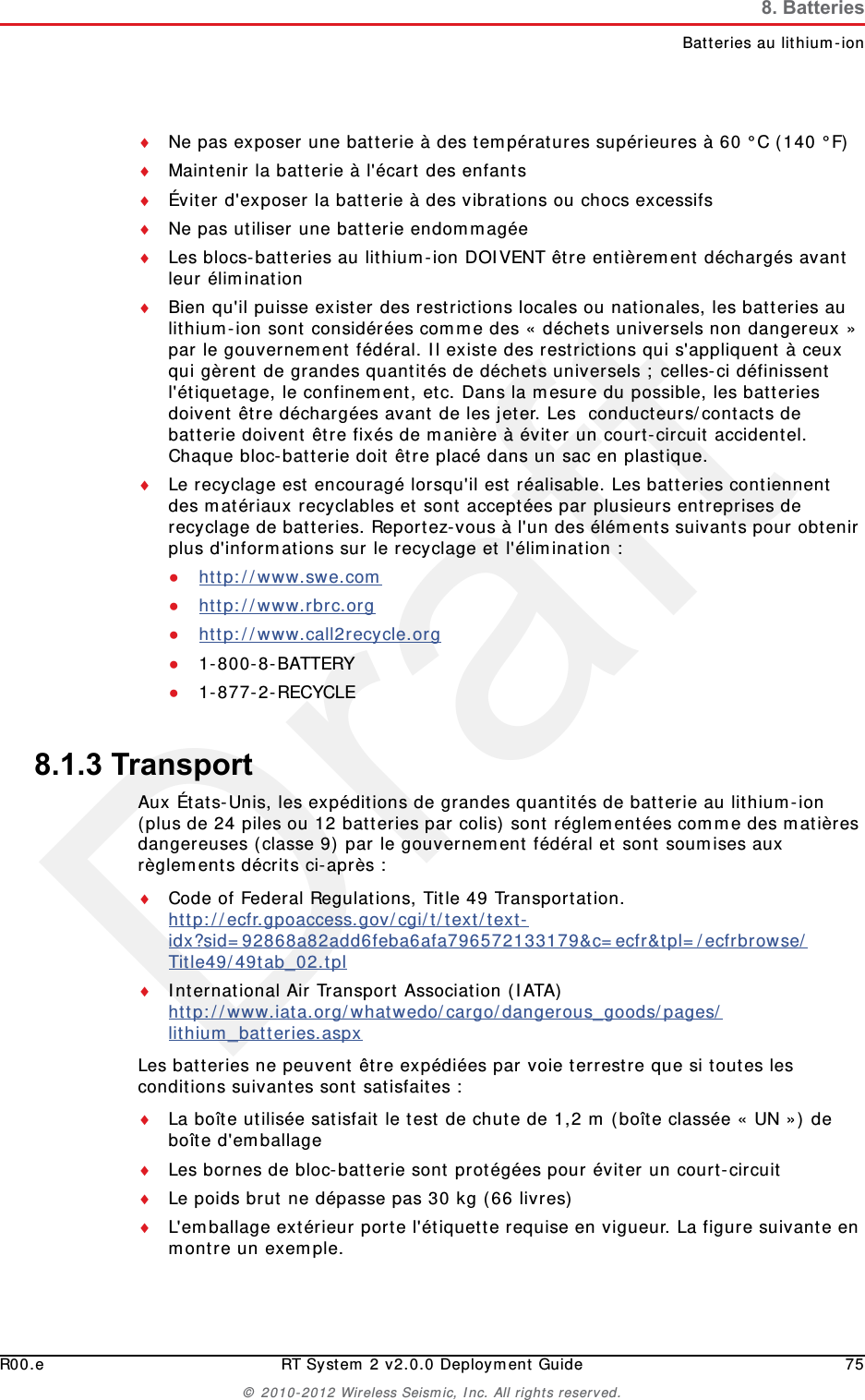 DraftR00.e RT System 2 v2.0.0 Deployment Guide 75© 2010-2012 Wireless Seismic, Inc. All rights reserved.8. BatteriesBatteries au lithium-ionNe pas exposer une batterie à des températures supérieures à 60 °C (140 °F)Maintenir la batterie à l&apos;écart des enfantsÉviter d&apos;exposer la batterie à des vibrations ou chocs excessifsNe pas utiliser une batterie endommagéeLes blocs-batteries au lithium-ion DOIVENT être entièrement déchargés avant leur éliminationBien qu&apos;il puisse exister des restrictions locales ou nationales, les batteries au lithium-ion sont considérées comme des « déchets universels non dangereux » par le gouvernement fédéral. Il existe des restrictions qui s&apos;appliquent à ceux qui gèrent de grandes quantités de déchets universels ; celles-ci définissent l&apos;étiquetage, le confinement, etc. Dans la mesure du possible, les batteries doivent être déchargées avant de les jeter. Les  conducteurs/contacts de batterie doivent être fixés de manière à éviter un court-circuit accidentel. Chaque bloc-batterie doit être placé dans un sac en plastique.Le recyclage est encouragé lorsqu&apos;il est réalisable. Les batteries contiennent des matériaux recyclables et sont acceptées par plusieurs entreprises de recyclage de batteries. Reportez-vous à l&apos;un des éléments suivants pour obtenir plus d&apos;informations sur le recyclage et l&apos;élimination :●http://www.swe.com ●http://www.rbrc.org ●http://www.call2recycle.org ●1-800-8-BATTERY ●1-877-2-RECYCLE8.1.3 TransportAux États-Unis, les expéditions de grandes quantités de batterie au lithium-ion (plus de 24 piles ou 12 batteries par colis) sont réglementées comme des matières dangereuses (classe 9) par le gouvernement fédéral et sont soumises aux règlements décrits ci-après :Code of Federal Regulations, Title 49 Transportation. http://ecfr.gpoaccess.gov/cgi/t/text/text-idx?sid=92868a82add6feba6afa796572133179&amp;c=ecfr&amp;tpl=/ecfrbrowse/Title49/49tab_02.tpl International Air Transport Association (IATA)http://www.iata.org/whatwedo/cargo/dangerous_goods/pages/lithium_batteries.aspx Les batteries ne peuvent être expédiées par voie terrestre que si toutes les conditions suivantes sont satisfaites : La boîte utilisée satisfait le test de chute de 1,2 m (boîte classée « UN ») de boîte d&apos;emballageLes bornes de bloc-batterie sont protégées pour éviter un court-circuitLe poids brut ne dépasse pas 30 kg (66 livres) L&apos;emballage extérieur porte l&apos;étiquette requise en vigueur. La figure suivante en montre un exemple.