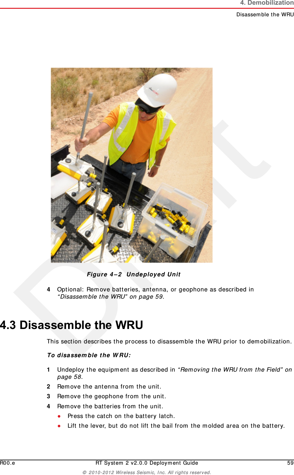 DraftR00.e RT System 2 v2.0.0 Deployment Guide 59© 2010-2012 Wireless Seismic, Inc. All rights reserved.4. DemobilizationDisassemble the WRU4Optional: Remove batteries, antenna, or geophone as described in “Disassemble the WRU” on page 59.4.3 Disassemble the WRU This section describes the process to disassemble the WRU prior to demobilization.To disassemble the WRU:1Undeploy the equipment as described in “Removing the WRU from the Field” on page 58.2Remove the antenna from the unit.3Remove the geophone from the unit.4Remove the batteries from the unit.●Press the catch on the battery latch.●Lift the lever, but do not lift the bail from the molded area on the battery.Figure 4–2  Undeployed Unit