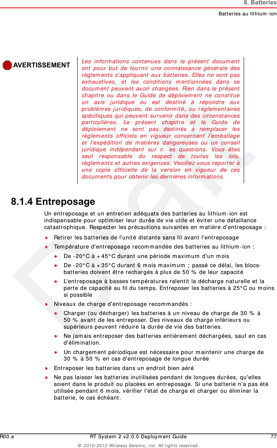 DraftR00.e RT System 2 v2.0.0 Deployment Guide 77© 2010-2012 Wireless Seismic, Inc. All rights reserved.8. BatteriesBatteries au lithium-ion8.1.4 EntreposageUn entreposage et un entretien adéquats des batteries au lithium-ion est indispensable pour optimiser leur durée de vie utile et éviter une défaillance catastrophique. Respecter les précautions suivantes en matière d&apos;entreposage :Retirer les batteries de l&apos;unité distante sans fil avant l&apos;entreposageTempérature d&apos;entreposage recommandée des batteries au lithium-ion :●De -20°C à +45°C durant une période maximum d&apos;un mois●De -20°C à +35°C durant 6 mois maximum ; passé ce délai, les blocs-batteries doivent être rechargés à plus de 50 % de leur capacité ●L&apos;entreposage à basses températures ralentit la décharge naturelle et la perte de capacité au fil du temps. Entreposer les batteries à 25°C ou moins si possibleNiveaux de charge d&apos;entreposage recommandés :●Charger (ou décharger) les batteries à un niveau de charge de 30 % à 50 % avant de les entreposer. Des niveaux de charge inférieurs ou supérieurs peuvent réduire la durée de vie des batteries.●Ne jamais entreposer des batteries entièrement déchargées, sauf en cas d&apos;élimination.●Un chargement périodique est nécessaire pour maintenir une charge de 30 % à 50 % en cas d&apos;entreposage de longue duréeEntreposer les batteries dans un endroit bien aéréNe pas laisser les batteries inutilisées pendant de longues durées, qu&apos;elles soient dans le produit ou placées en entreposage. Si une batterie n&apos;a pas été utilisée pendant 6 mois, vérifier l&apos;état de charge et charger ou éliminer la batterie, le cas échéant.AVERTISSEMENTLes informations contenues dans le présent documentont pour but de fournir une connaissance générale desrèglements s&apos;appliquant aux batteries. Elles ne sont pasexhaustives, et les conditions mentionnées dans cedocument peuvent avoir changées. Rien dans le présentchapitre ou dans le Guide de déploiement ne constitueun avis juridique ou est destiné à répondre auxproblèmes juridiques, de conformité, ou réglementairesspécifiques qui peuvent survenir dans des circonstancesparticulières. Le présent chapitre et le Guide dedéploiement ne sont pas destinés à remplacer lesrèglements officiels en vigueur concernant l&apos;emballageet l&apos;expédition de matières dangereuses ou un conseiljuridique indépendant sur   c es questions. Vous êtesseul responsable du respect de toutes les lois,règlements et autres exigences. Veuillez vous reporter àune copie officielle de la version en vigueur de cesdocuments pour obtenir les dernières informations.