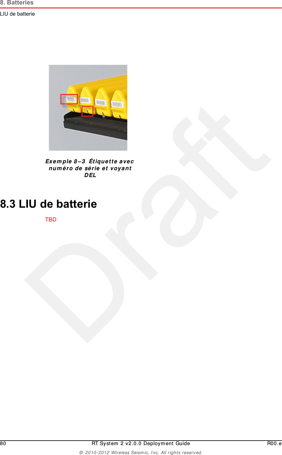 Draft80 RT System 2 v2.0.0 Deployment Guide R00.e© 2010-2012 Wireless Seismic, Inc. All rights reserved.8. BatteriesLIU de batterie8.3 LIU de batterieTBD Exemple 8–3  Étiquette avec numéro de série et voyant DEL