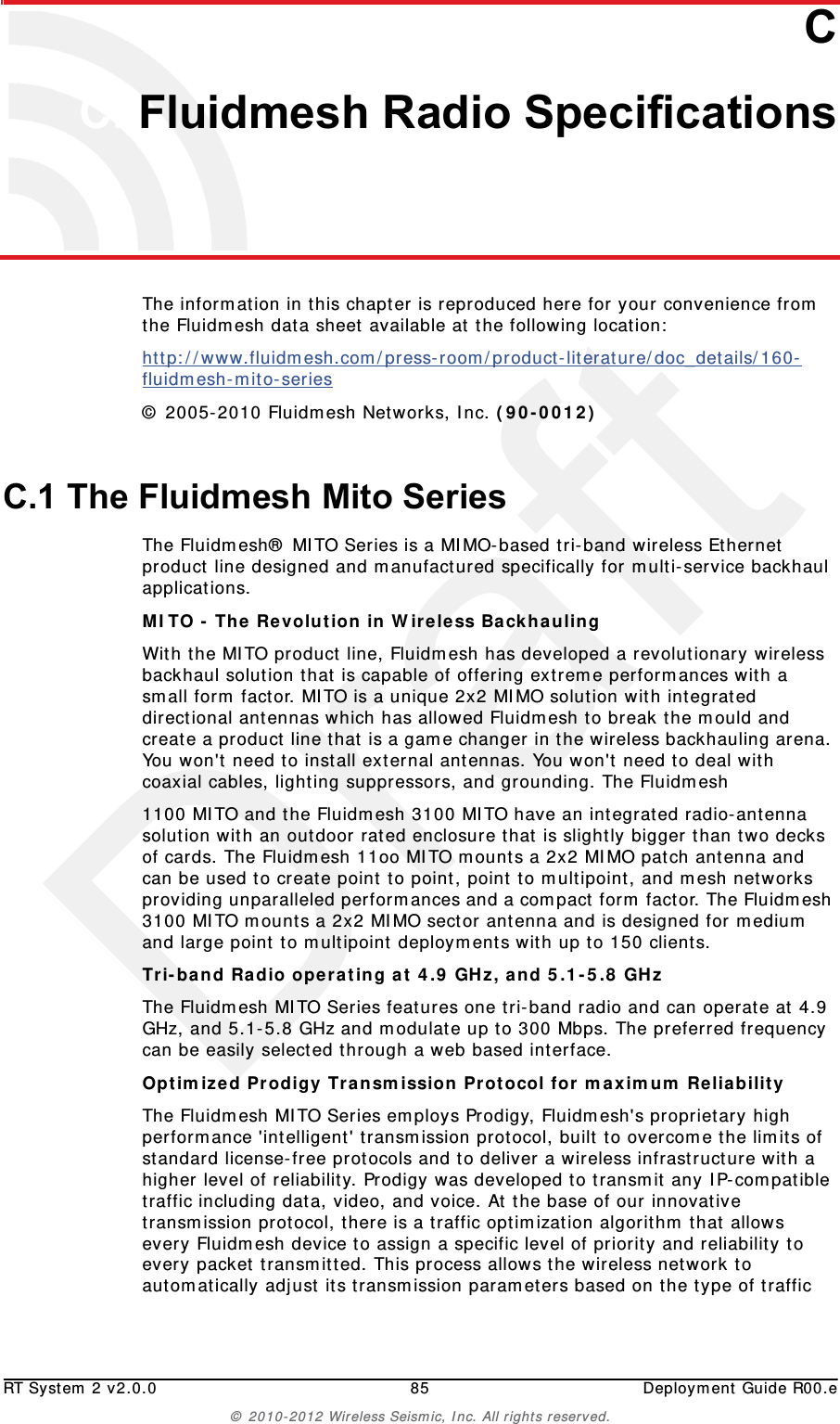 DraftRT System 2 v2.0.0 85  Deployment Guide R00.e© 2010-2012 Wireless Seismic, Inc. All rights reserved.CC. Fluidmesh Radio SpecificationsThe information in this chapter is reproduced here for your convenience from the Fluidmesh data sheet available at the following location:http://www.fluidmesh.com/press-room/product-literature/doc_details/160-fluidmesh-mito-series © 2005-2010 Fluidmesh Networks, Inc. (90-0012) C.1 The Fluidmesh Mito SeriesThe Fluidmesh® MITO Series is a MIMO-based tri-band wireless Ethernet product line designed and manufactured specifically for multi-service backhaul applications.MITO - The Revolution in Wireless Backhauling With the MITO product line, Fluidmesh has developed a revolutionary wireless backhaul solution that is capable of offering extreme performances with a small form factor. MITO is a unique 2x2 MIMO solution with integrated directional antennas which has allowed Fluidmesh to break the mould and create a product line that is a game changer in the wireless backhauling arena. You won&apos;t need to install external antennas. You won&apos;t need to deal with coaxial cables, lighting suppressors, and grounding. The Fluidmesh1100 MITO and the Fluidmesh 3100 MITO have an integrated radio-antenna solution with an outdoor rated enclosure that is slightly bigger than two decks of cards. The Fluidmesh 11oo MITO mounts a 2x2 MIMO patch antenna and can be used to create point to point, point to multipoint, and mesh networks providing unparalleled performances and a compact form factor. The Fluidmesh 3100 MITO mounts a 2x2 MIMO sector antenna and is designed for medium and large point to multipoint deployments with up to 150 clients.Tri-band Radio operating at 4.9 GHz, and 5.1-5.8 GHz The Fluidmesh MITO Series features one tri-band radio and can operate at 4.9 GHz, and 5.1-5.8 GHz and modulate up to 300 Mbps. The preferred frequency can be easily selected through a web based interface.Optimized Prodigy Transmission Protocol for maximum Reliability The Fluidmesh MITO Series employs Prodigy, Fluidmesh&apos;s proprietary high performance &apos;intelligent&apos; transmission protocol, built to overcome the limits of standard license-free protocols and to deliver a wireless infrastructure with a higher level of reliability. Prodigy was developed to transmit any IP-compatible traffic including data, video, and voice. At the base of our innovative transmission protocol, there is a traffic optimization algorithm that allows every Fluidmesh device to assign a specific level of priority and reliability to every packet transmitted. This process allows the wireless network to automatically adjust its transmission parameters based on the type of traffic 