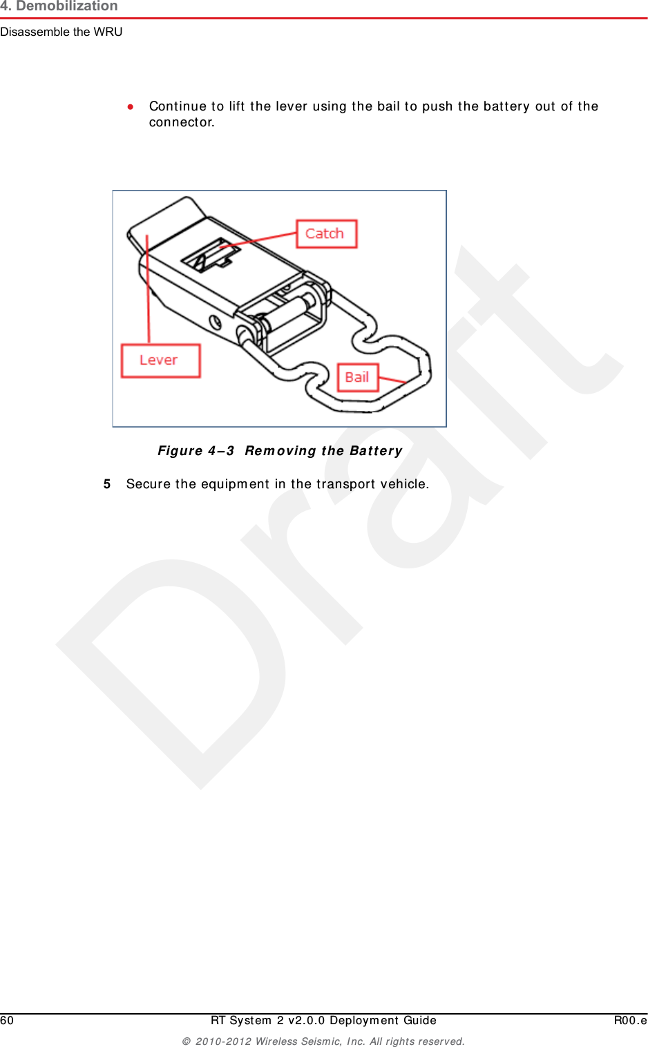 Draft60 RT System 2 v2.0.0 Deployment Guide R00.e© 2010-2012 Wireless Seismic, Inc. All rights reserved.4. DemobilizationDisassemble the WRU●Continue to lift the lever using the bail to push the battery out of the connector. 5Secure the equipment in the transport vehicle.Figure 4–3  Removing the Battery