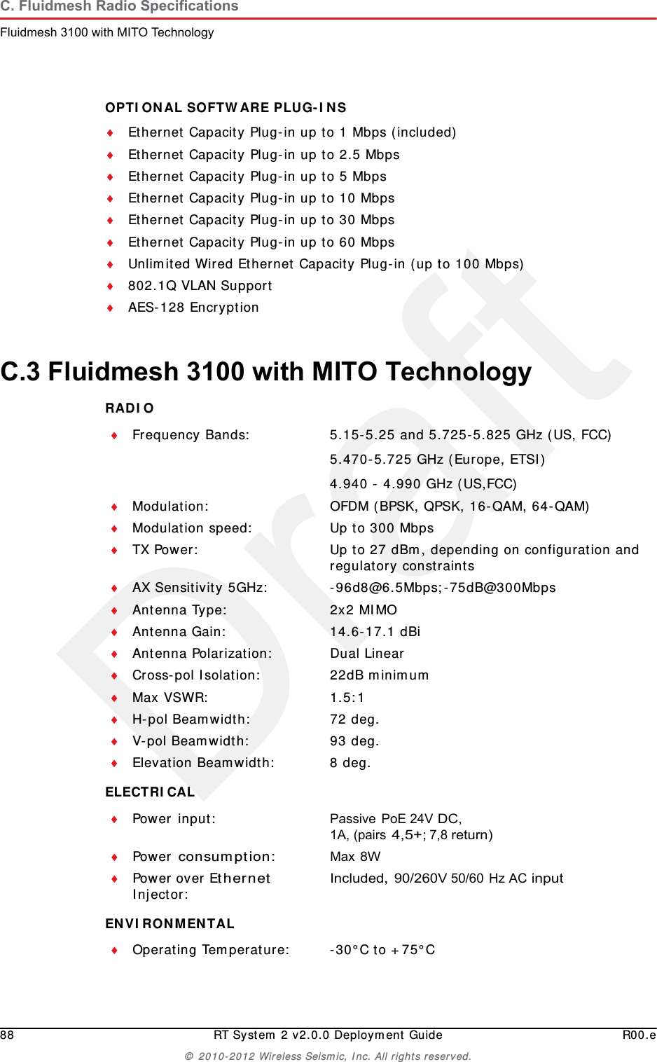 Draft88 RT System 2 v2.0.0 Deployment Guide R00.e© 2010-2012 Wireless Seismic, Inc. All rights reserved.C. Fluidmesh Radio SpecificationsFluidmesh 3100 with MITO TechnologyOPTIONAL SOFTWARE PLUG-INS Ethernet Capacity Plug-in up to 1 Mbps (included)Ethernet Capacity Plug-in up to 2.5 MbpsEthernet Capacity Plug-in up to 5 MbpsEthernet Capacity Plug-in up to 10 MbpsEthernet Capacity Plug-in up to 30 MbpsEthernet Capacity Plug-in up to 60 MbpsUnlimited Wired Ethernet Capacity Plug-in (up to 100 Mbps)802.1Q VLAN SupportAES-128 EncryptionC.3 Fluidmesh 3100 with MITO TechnologyRADIO ELECTRICAL ENVIRONMENTAL Frequency Bands: 5.15-5.25 and 5.725-5.825 GHz (US, FCC)5.470-5.725 GHz (Europe, ETSI)4.940 - 4.990 GHz (US,FCC)Modulation: OFDM (BPSK, QPSK, 16-QAM, 64-QAM)Modulation speed: Up to 300 MbpsTX Power: Up to 27 dBm, depending on configuration and regulatory constraintsAX Sensitivity 5GHz: -96d8@6.5Mbps;-75dB@300MbpsAntenna Type: 2x2 MIMOAntenna Gain: 14.6-17.1 dBiAntenna Polarization: Dual LinearCross-pol Isolation: 22dB minimumMax VSWR: 1.5:1H-pol Beamwidth: 72 deg.V-pol Beamwidth: 93 deg.Elevation Beamwidth: 8 deg.Power input: Passive PoE 24V DC, 1A, (pairs 4,5+; 7,8 return)Power consumption:Max 8WPower over Ethernet Injector:Included, 90/260V 50/60 Hz AC inputOperating Temperature: -30°C to +75°C