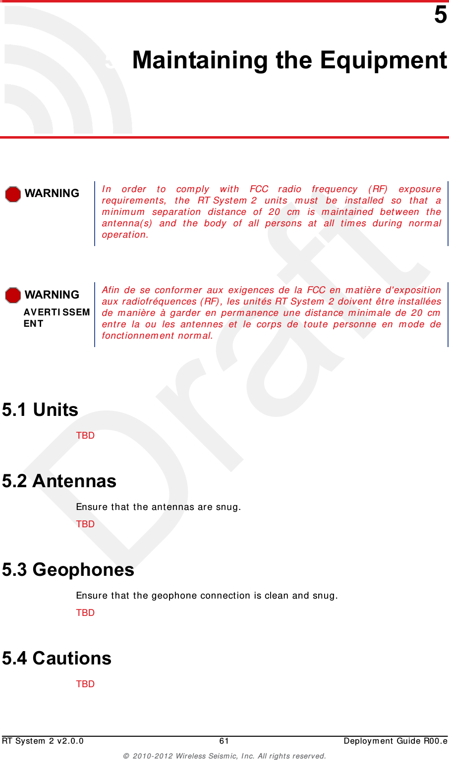 DraftRT System 2 v2.0.0 61  Deployment Guide R00.e© 2010-2012 Wireless Seismic, Inc. All rights reserved.55. Maintaining the Equipment5.1 UnitsTBD 5.2 AntennasEnsure that the antennas are snug.TBD 5.3 GeophonesEnsure that the geophone connection is clean and snug.TBD 5.4 CautionsTBD WARNINGIn order to comply with FCC radio frequency (RF) exposurerequirements, the RT System 2 units must be installed so that aminimum separation distance of 20 cm is maintained between theantenna(s) and the body of all persons at all times during normaloperation. WARNINGAVERTISSEMENTAfin de se conformer aux exigences de la FCC en matière d&apos;expositionaux radiofréquences (RF), les unités RT System 2 doivent être installéesde manière à garder en permanence une distance minimale de 20 cmentre la ou les antennes et le corps de toute personne en mode defonctionnement normal. 