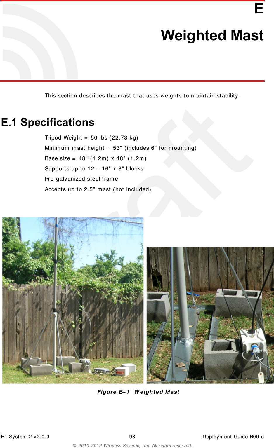 DraftRT System 2 v2.0.0 98  Deployment Guide R00.e© 2010-2012 Wireless Seismic, Inc. All rights reserved.EE. Weighted MastThis section describes the mast that uses weights to maintain stability.E.1 SpecificationsTripod Weight = 50 lbs (22.73 kg)Minimum mast height = 53” (includes 6” for mounting)Base size = 48” (1.2m) x 48” (1.2m)Supports up to 12 – 16” x 8” blocksPre-galvanized steel frameAccepts up to 2.5” mast (not included)Figure E–1  Weighted Mast