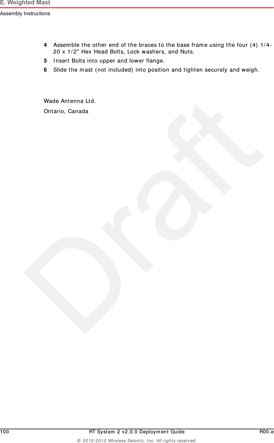 Draft100 RT System 2 v2.0.0 Deployment Guide R00.e© 2010-2012 Wireless Seismic, Inc. All rights reserved.E. Weighted MastAssembly Instructions4Assemble the other end of the braces to the base frame using the four (4) 1/4-20 x 1/2&quot; Hex Head Bolts, Lock washers, and Nuts.5Insert Bolts into upper and lower flange.6Slide the mast (not included) into position and tighten securely and weigh.Wade Antenna Ltd.Ontario, Canada
