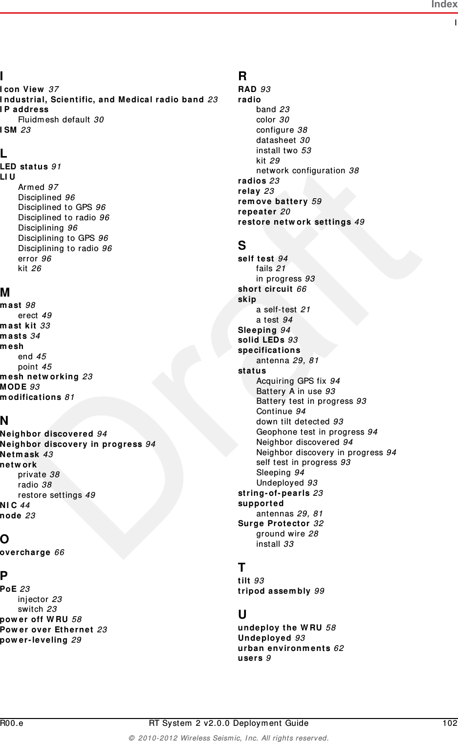 DraftIndexIR00.e RT System 2 v2.0.0 Deployment Guide 102© 2010-2012 Wireless Seismic, Inc. All rights reserved.IIcon View 37Industrial, Scientific, and Medical radio band 23IP addressFluidmesh default 30ISM 23LLED status 91LIU Armed 97Disciplined 96Disciplined to GPS 96Disciplined to radio 96Disciplining 96Disciplining to GPS 96Disciplining to radio 96error 96kit 26Mmast 98erect 49mast kit 33masts 34meshend 45point 45mesh networking 23MODE 93modifications 81NNeighbor discovered 94Neighbor discovery in progress 94Netmask 43networkprivate 38radio 38restore settings 49NIC 44node 23Oovercharge 66PPoE 23injector 23switch 23power off WRU 58Power over Ethernet 23power-leveling 29RRAD 93radioband 23color 30configure 38datasheet 30install two 53kit 29network configuration 38radios 23relay 23remove battery 59repeater 20restore network settings 49Sself test 94fails 21in progress 93short circuit 66skipa self-test 21a test 94Sleeping 94solid LEDs 93specificationsantenna 29, 81statusAcquiring GPS fix 94Battery A in use 93Battery test in progress 93Continue 94down tilt detected 93Geophone test in progress 94Neighbor discovered 94Neighbor discovery in progress 94self test in progress 93Sleeping 94Undeployed 93string-of-pearls 23supportedantennas 29, 81Surge Protector 32ground wire 28install 33Ttilt 93tripod assembly 99Uundeploy the WRU 58Undeployed 93urban environments 62users 9