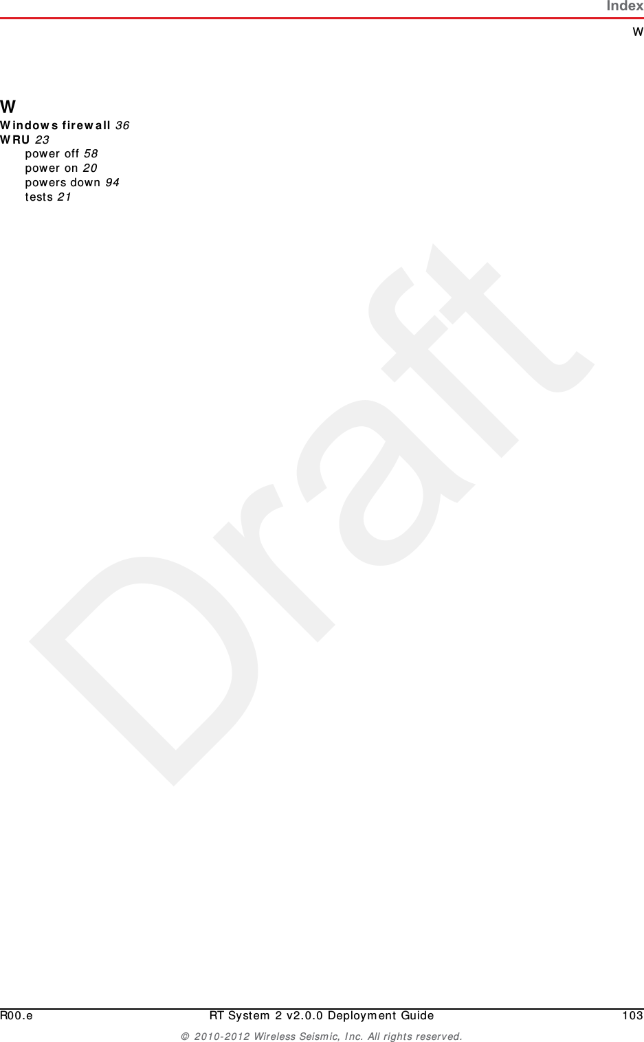 DraftR00.e RT System 2 v2.0.0 Deployment Guide 103© 2010-2012 Wireless Seismic, Inc. All rights reserved.IndexWWWindows firewall 36WRU 23power off 58power on 20powers down 94tests 21