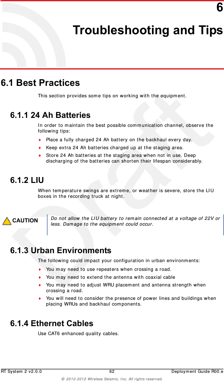 DraftRT System 2 v2.0.0 62  Deployment Guide R00.e© 2010-2012 Wireless Seismic, Inc. All rights reserved.66. Troubleshooting and Tips6.1 Best PracticesThis section provides some tips on working with the equipment.6.1.1 24 Ah BatteriesIn order to maintain the best possible communication channel, observe the following tips:Place a fully charged 24 Ah battery on the backhaul every day.Keep extra 24 Ah batteries charged up at the staging area.Store 24 Ah batteries at the staging area when not in use. Deep discharging of the batteries can shorten their lifespan considerably.6.1.2 LIUWhen temperature swings are extreme, or weather is severe, store the LIU boxes in the recording truck at night.6.1.3 Urban EnvironmentsThe following could impact your configuration in urban environments:You may need to use repeaters when crossing a road.You may need to extend the antenna with coaxial cableYou may need to adjust WRU placement and antenna strength when crossing a road.You will need to consider the presence of power lines and buildings when placing WRUs and backhaul components.6.1.4 Ethernet CablesUse CAT6 enhanced quality cables. CAUTIONDo not allow the LIU battery to remain connected at a voltage of 22V orless. Damage to the equipment could occur.