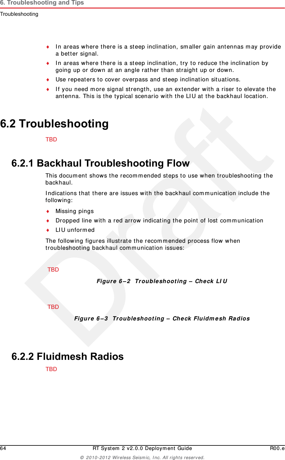 Draft64 RT System 2 v2.0.0 Deployment Guide R00.e© 2010-2012 Wireless Seismic, Inc. All rights reserved.6. Troubleshooting and TipsTroubleshootingIn areas where there is a steep inclination, smaller gain antennas may provide a better signal. In areas where there is a steep inclination, try to reduce the inclination by going up or down at an angle rather than straight up or down.Use repeaters to cover overpass and steep inclination situations.If you need more signal strength, use an extender with a riser to elevate the antenna. This is the typical scenario with the LIU at the backhaul location.6.2 TroubleshootingTBD 6.2.1 Backhaul Troubleshooting FlowThis document shows the recommended steps to use when troubleshooting the backhaul. Indications that there are issues with the backhaul communication include the following:Missing pingsDropped line with a red arrow indicating the point of lost communicationLIU unformedThe following figures illustrate the recommended process flow when troubleshooting backhaul communication issues:6.2.2 Fluidmesh RadiosTBD TBD Figure 6–2  Troubleshooting – Check LIUTBDFigure 6–3  Troubleshooting – Check Fluidmesh Radios