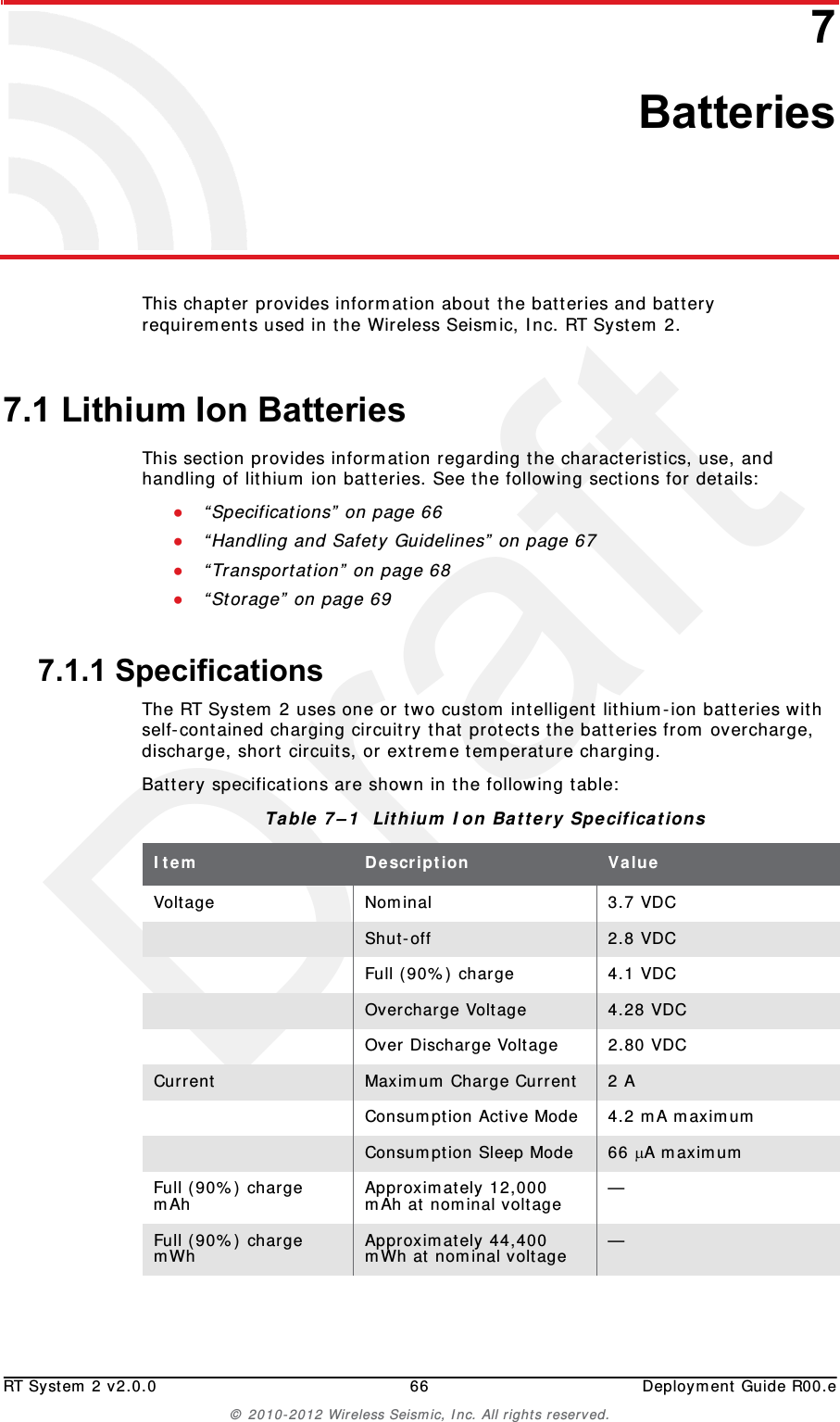 DraftRT System 2 v2.0.0 66  Deployment Guide R00.e© 2010-2012 Wireless Seismic, Inc. All rights reserved.77. BatteriesThis chapter provides information about the batteries and battery requirements used in the Wireless Seismic, Inc. RT System 2. 7.1 Lithium Ion BatteriesThis section provides information regarding the characteristics, use, and handling of lithium ion batteries. See the following sections for details:●“Specifications” on page 66●“Handling and Safety Guidelines” on page 67●“Transportation” on page 68●“Storage” on page 697.1.1 SpecificationsThe RT System 2 uses one or two custom intelligent lithium-ion batteries with self-contained charging circuitry that protects the batteries from overcharge, discharge, short circuits, or extreme temperature charging. Battery specifications are shown in the following table:Table 7–1  Lithium Ion Battery Specifications Item Description ValueVoltage Nominal 3.7 VDCShut-off 2.8 VDCFull (90%) charge 4.1 VDCOvercharge Voltage 4.28 VDCOver Discharge Voltage 2.80 VDCCurrent Maximum Charge Current 2 AConsumption Active Mode 4.2 mA maximumConsumption Sleep Mode 66 A maximumFull (90%) charge mAh Approximately 12,000 mAh at nominal voltage —Full (90%) charge mWh Approximately 44,400 mWh at nominal voltage —