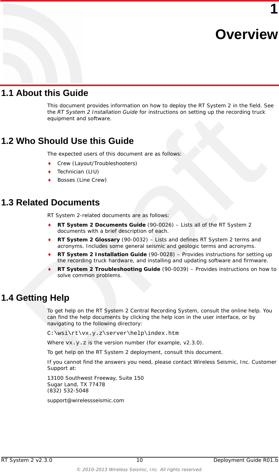 DraftRT System 2 v2.3.0 10  Deployment Guide R01.b© 2010-2013 Wireless Seismic, Inc. All rights reserved.11. Overview1.1 About this GuideThis document provides information on how to deploy the RT System 2 in the field. See the RT System 2 Installation Guide for instructions on setting up the recording truck equipment and software. 1.2 Who Should Use this GuideThe expected users of this document are as follows:Crew (Layout/Troubleshooters)Technician (LIU)Bosses (Line Crew)1.3 Related DocumentsRT System 2-related documents are as follows:RT System 2 Documents Guide (90-0026) – Lists all of the RT System 2 documents with a brief description of each.RT System 2 Glossary (90-0032) – Lists and defines RT System 2 terms and acronyms. Includes some general seismic and geologic terms and acronyms.RT System 2 Installation Guide (90-0028) – Provides instructions for setting up the recording truck hardware, and installing and updating software and firmware. RT System 2 Troubleshooting Guide (90-0039) – Provides instructions on how to solve common problems.1.4 Getting HelpTo get help on the RT System 2 Central Recording System, consult the online help. You can find the help documents by clicking the help icon in the user interface, or by navigating to the following directory:C:\wsi\rt\vx.y.z\server\help\index.htm Where vx.y.z is the version number (for example, v2.3.0).To get help on the RT System 2 deployment, consult this document. If you cannot find the answers you need, please contact Wireless Seismic, Inc. Customer Support at:13100 Southwest Freeway, Suite 150 Sugar Land, TX 77478 (832) 532-5048support@wirelessseismic.com