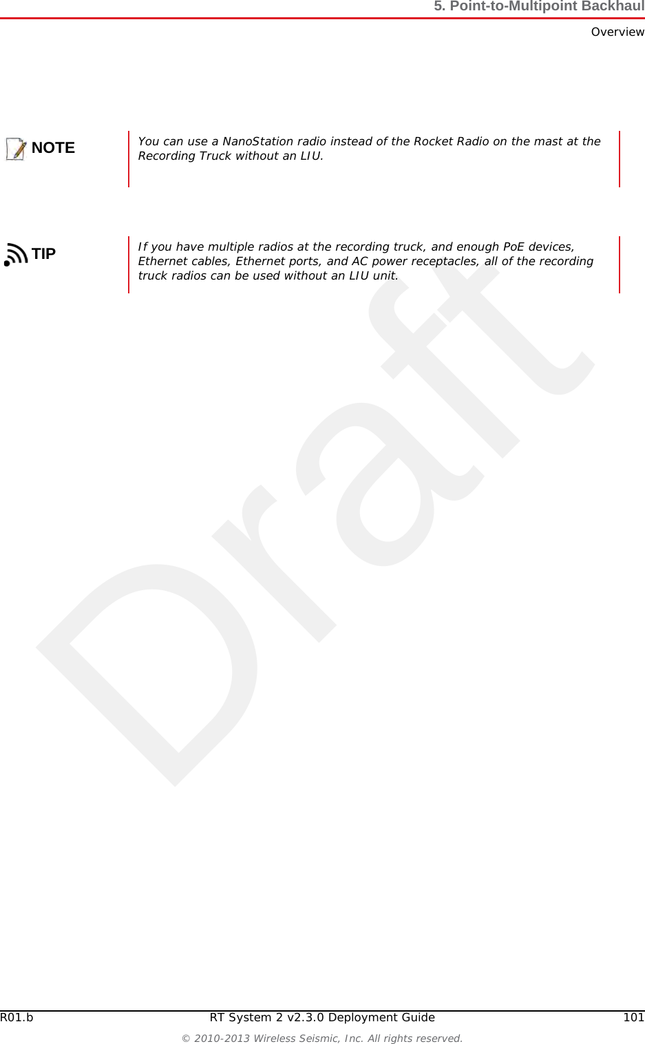 DraftR01.b RT System 2 v2.3.0 Deployment Guide 101© 2010-2013 Wireless Seismic, Inc. All rights reserved.5. Point-to-Multipoint BackhaulOverviewNOTEYou can use a NanoStation radio instead of the Rocket Radio on the mast at the Recording Truck without an LIU. TIPIf you have multiple radios at the recording truck, and enough PoE devices, Ethernet cables, Ethernet ports, and AC power receptacles, all of the recording truck radios can be used without an LIU unit.