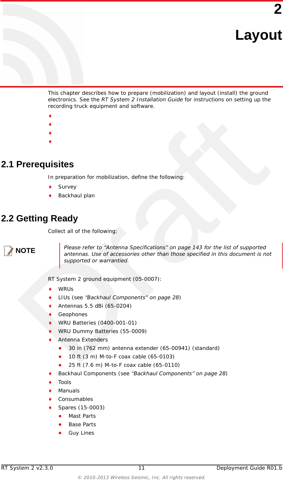 DraftRT System 2 v2.3.0 11  Deployment Guide R01.b© 2010-2013 Wireless Seismic, Inc. All rights reserved.22. LayoutThis chapter describes how to prepare (mobilization) and layout (install) the ground electronics. See the RT System 2 Installation Guide for instructions on setting up the recording truck equipment and software. 2.1 PrerequisitesIn preparation for mobilization, define the following:SurveyBackhaul plan2.2 Getting ReadyCollect all of the following:RT System 2 ground equipment (05-0007):WRUsLIUs (see “Backhaul Components” on page 28)Antennas 5.5 dBi (65-0204)GeophonesWRU Batteries (0400-001-01)WRU Dummy Batteries (55-0009)Antenna Extenders●30 in (762 mm) antenna extender (65-00941) (standard)●10 ft (3 m) M-to-F coax cable (65-0103)●25 ft (7.6 m) M-to-F coax cable (65-0110)Backhaul Components (see “Backhaul Components” on page 28)ToolsManualsConsumablesSpares (15-0003)●Mast Parts●Base Parts●Guy LinesNOTEPlease refer to “Antenna Specifications” on page 143 for the list of supported antennas. Use of accessories other than those specified in this document is not supported or warrantied.